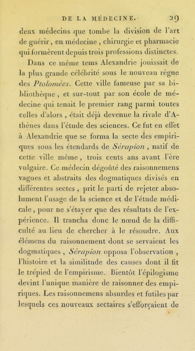 deux médecins que tombe la division de l'art de guérir, en médecine , chirurgie et pharmacie qui formèrent depuis trois professions distinctes. Dans ce même tems Alexandrie jouissait de la plus grande célébrité sous le nouveau règne des Ptolomées. Cette ville fameuse par sa bi- bliothèque , et sur-tout par son école de mé- decine qui tenait le premier rang parmi toutes celles d'alors , était déjà devenue la rivale d'A- thènes dans l'étude des sciences. Ce fut en elFet à Alexandrie que se forma la secte des empiri- ques sous les étendards de Sèrapion , natif de cette ville même , trois cents ans avant l'ère vulgaire. Ce médecin dégoûté des raisonnemens vagues et abstraits des dogmatiques divisés en difïerentes sectes , prit le parti de rejeter abso- lument l'usage de la science et de l'étude médi- cale , pour ne s'étayer que des résultats de l'ex- périence. Il trancha donc le nœud de la diffi- culté au lieu de chercher à le résoudre. Aux élémens du raisonnement dont se servaient les dogmatiques , Sera pion opposa l'observation , l'histoire et la similitude des causes dont il fit le trépied de l'empirisme. Bientôt l'épilogisme devint l'unique manière de raisonner des empi- riques. Les raisonnemens absurdes et futiles par lesquels ces nouveaux sectaires s'efforçaient de