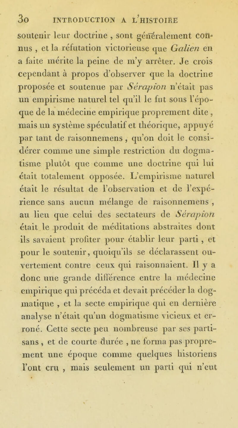 soutenir leur doctrine , sont géiîeralement cotl^ nus , et la réfutation victorieuse que Galien en a faite mérite la peine de m'y arrêter. Je crois cependant à propos d'observer que la doctrine proposée et soutenue par Sérapion n'était pas un empirisme naturel tel qu'il le fut sous l'épo- que de la médecine empirique proprement dite , mais un système spéculatif et théorique, appuyé par tant de raisonnemens , qu'on doit le consi- dérer comme une simple restriction du dogma- tisme plutôt que comme une doctrine qui lui était totalement opposée. L'empirisme naturel était le résultat de l'observation et de l'expé- rience sans aucun mélange de raisonnemens , au lieu que celui des sectateurs de Sérapion était le produit de méditations abstraites dont ils savaient profiter pour établir leur parti, et pour le soutenir, quoiqu'ils se déclarassent ou- vertement contre ceux qui raisonnaient. H y a donc une grande différence entre la médecine empirique qui précéda et devait précéder la dog- matique , et la secte empirique qui en dernière analyse n'était qu'un dogmatisme vicieux et er- roné. Cette secte peu nombreuse par ses parti- sans , et de courte durée , ne forma pas propre- ment une époque comme quelques historiens l'ont cru , mais seidement un parti qui n'eut