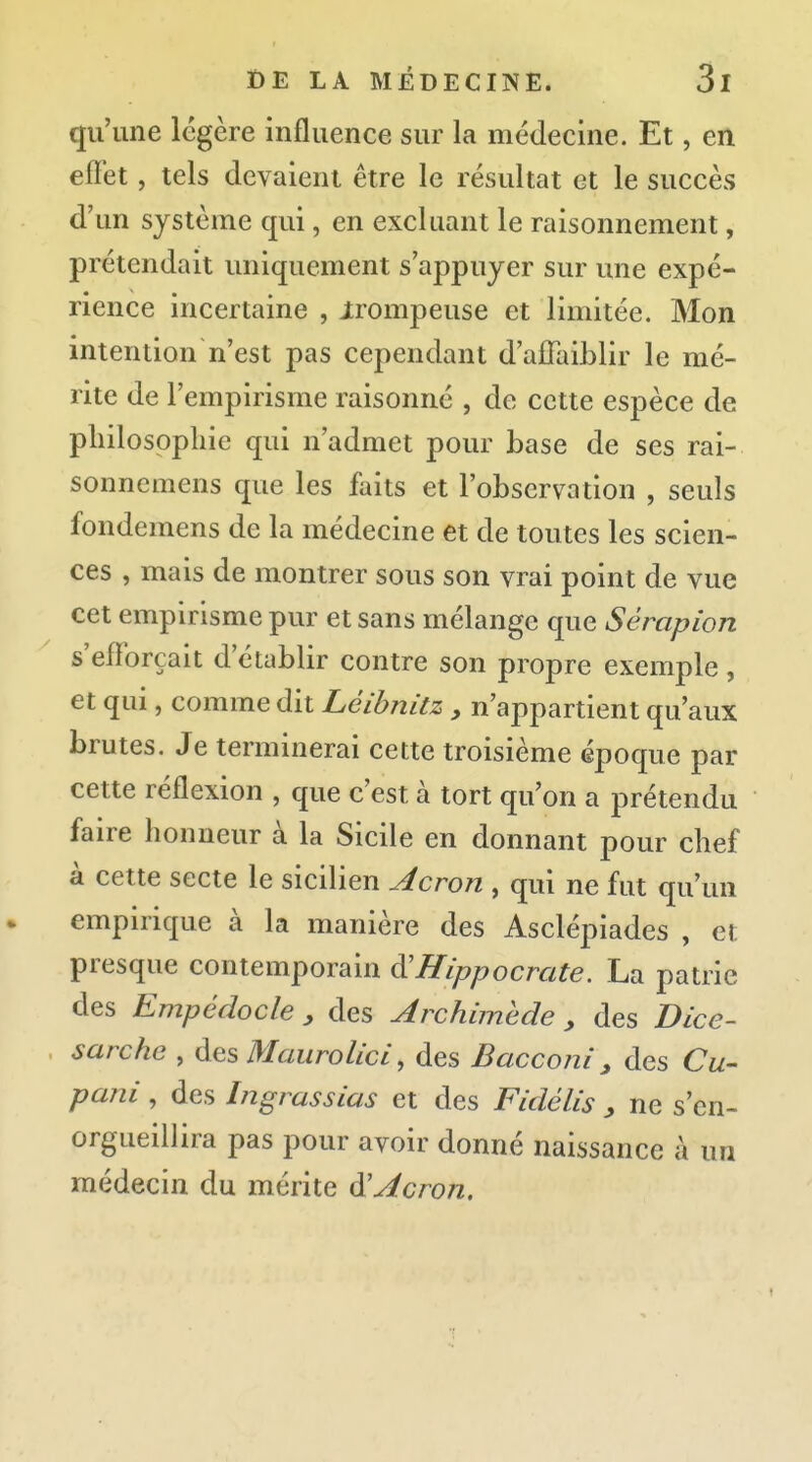 qu'une légère influence sur la médecine. Et, en effet, tels devaient être le résultat et le succès d'un système qui, en excluant le raisonnement, prétendait uniquement s'appuyer sur une expé- rience incertaine , irompeuse et limitée. Mon intention n'est pas cependant d'affaiblir le mé- rite de l'empirisme raisonné , de cette espèce de philosophie qui n'admet pour base de ses rai- sonnemens que les faits et l'observation , seuls fondemens de la médecine et de toutes les scien- ces , mais de montrer sous son vrai point de vue cet empirisme pur et sans mélange que Sérapion s'efforçait d'établir contre son propre exemple , et qui, comme dit Léihnitz , n'appartient qu'aux brutes. Je terminerai cette troisième époque par cette réflexion , que c'est à tort qu'on a prétendu faire honneur à la Sicile en donnant pour chef à cette secte le sicilien Acron , qui ne fut qu'un empirique à la manière des Asclépiades , et presque contemporain ^Hippocrate. La patrie des Empédocle y des Archimede , des Dice- sarche , des Maurolici, des Bacconi, des Cw pani, des Ingrassias et des Fidélis y ne s'en- orgueillira pas pour avoir donné naissance à un médecin du mérite Acron,