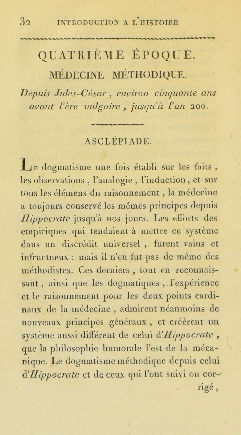 QUATRIÈME ÉPOQUE. MÉDECINE MÉTHODIQUE. Depuis Jules-César , environ cinquante ans avant l'ère vulgaire , jusqu'à l'an 200. ASCLÉPIADE. Le dogmatisme une fois établi sur les faits , les observations , l'analogie , l'induction, et sur tous les élcmens du raisonnement, la médecine a toujours conservé les mêmes principes depuis Hippocrate jusqu'à nos jours. Les eiï'orts des empiriques qui tendaient à mettre ce système dans un discrédit universel , furent vains et infructueux : mais il n'en fut pas de même des méthodistes. Ces derniers , tout en reconnais- sant, ainsi que les dogmatiques , l'expérience et le raisonnement pour les deux points cardi- naux de la médecine , admirent néanmoins de nouveaux principes généraux , et créèrent un système aussi différent de celui Hippocrate y que la philosophie humorale Test de la méca- nique. Le dogmatisme méthodique depuis celui ^Hippocrate et de ceux qui l'ont suivi ou cor-- rigé,