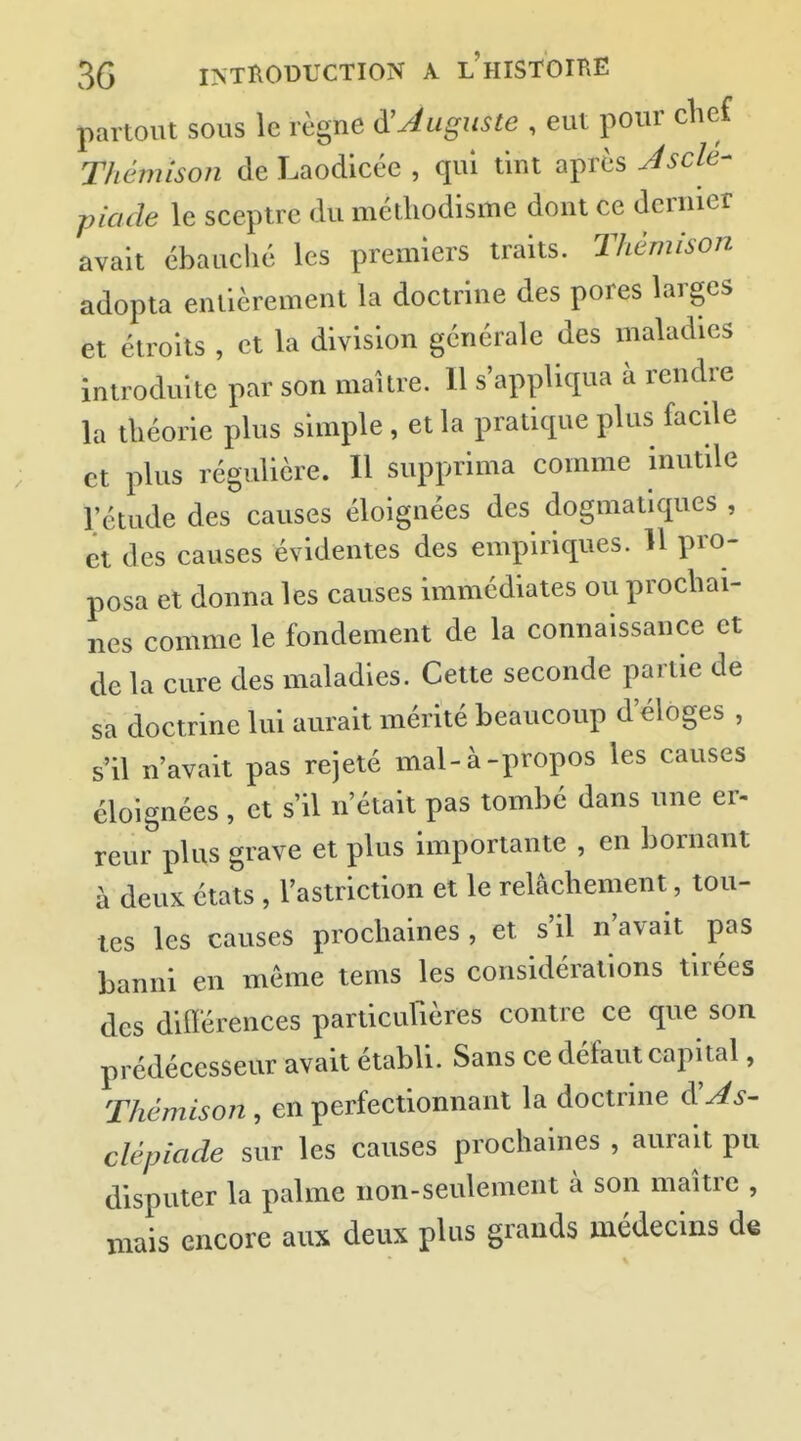 partout sous le règne à!Auguste , eut pour chef Thêmison de Laodicée , qui tint après Jscle- piade le sceptre du méthodisme dont ce dernier avait ébauclié les premiers traits. Thêmison adopta entièrement la doctrine des pores larges et étroits , et la division générale des maladies introduite par son maître. Il s'appliqua à rendre la théorie plus simple , et la pratique plus facile et plus régulière. Il supprima comme inutile l'étude des causes éloignées des dogmatiques , et des causes évidentes des empiriques. Il pro- posa et donna les causes immédiates ou prochai- nes comme le fondement de la connaissance et de la cure des maladies. Cette seconde partie de sa doctrine lui aurait mérité beaucoup d'éloges , s'il n'avait pas rejeté mal-à-propos les causes éloignées , et s'il n'était pas tombé dans une er- reur plus grave et plus importante , en bornant à deux états , l'astriction et le relâchement, tou- tes les causes prochaines , et s'il n'avait pas banni en même tems les considérations tirées des dilïérences parlicufières contre ce que son prédécesseur avait établi. Sans ce défaut capital, Thêmison, en perfectionnant la doctrine ^As- clépiade sur les causes prochaines , aurait pu disputer la palme non-seulement à son maître , mais encore aux deux plus grands médecins de