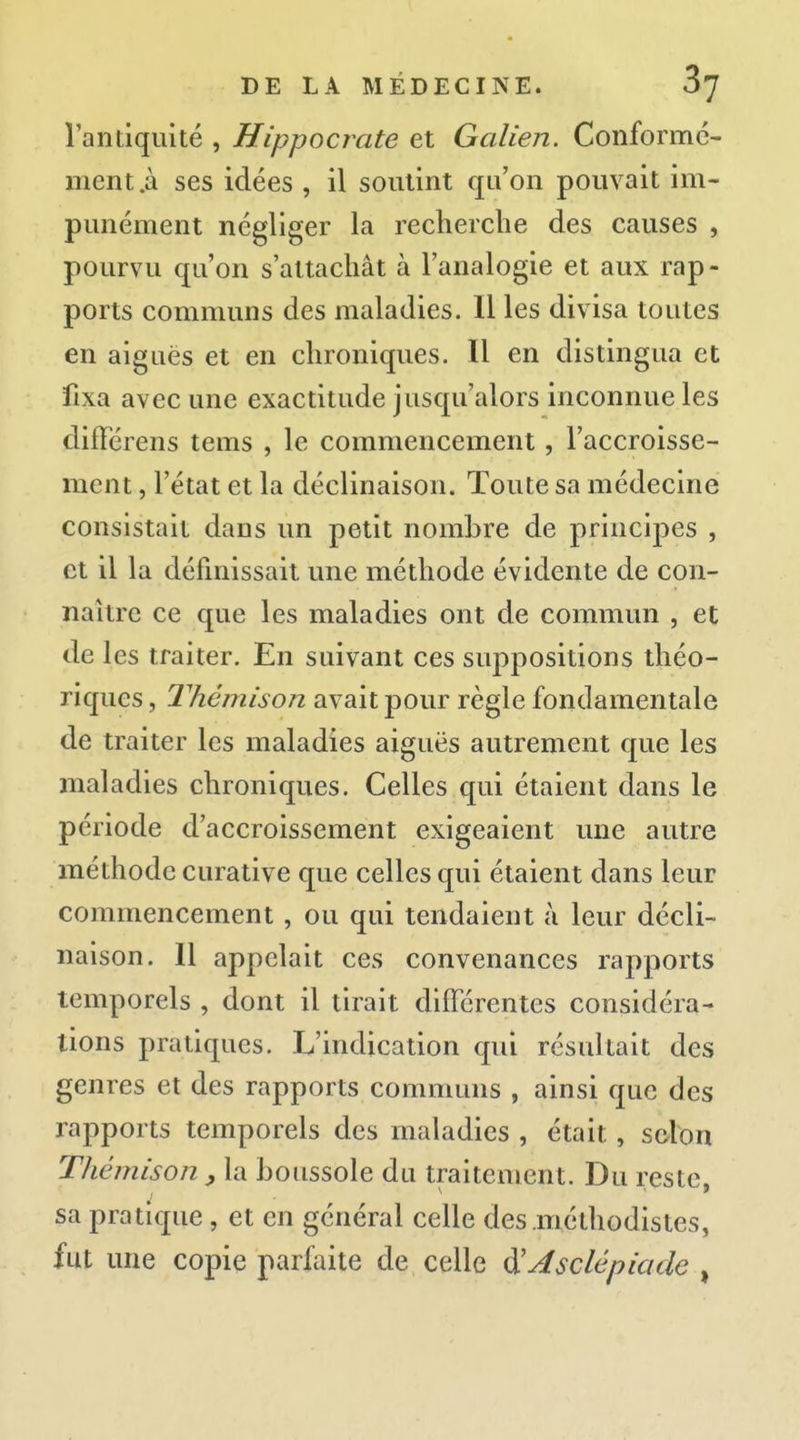 rantiquité , Hippocrate et Galien. Conformé- ment.à ses idées , il soutint qu'on pouvait im- punément négliger la recherclie des causes , pourvu qu'on s'attachât à l'analogie et aux rap- ports communs des maladies. Il les divisa toutes en aiguës et en chroniques. Il en distingua et fixa avec une exactitude jusqu'alors inconnue les différens tems , le commencement, l'accroisse- ment , l'état et la déclinaison. Toute sa médecine consistait dans un petit nombre de principes , et il la définissait une méthode évidente de con- naître ce que les maladies ont de commun , et de les traiter. En suivant ces suppositions théo- riques , Thémison avait pour règle fondamentale de traiter les maladies aiguës autrement que les maladies chroniques. Celles qui étaient dans le période d'accroissement exigeaient une autre méthode curative que celles qui étaient dans leur commencement, ou qui tendaient à leur décli- naison. 11 appelait ces convenances rapports temporels , dont il tirait différentes considéra- tions pratiques. L'indication qui résultait des genres et des rapports communs , ainsi que des rapports temporels des maladies , était, scion Thémison boussole du traitement. Du reste, sa pratique, et en général celle des .méthodistes, fut une copie parfaite de celle ^Asclépiade ,