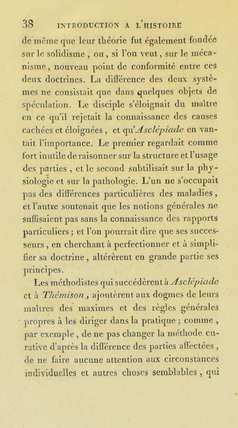 de même que leur théorie fut également fondée sur le solidisme , ou , si l'on veut, sur le méca- nisme , nouveau point de conformité entre ces deux doctrines. La différence des deux systè- mes ne consistait que dans quelques objets de spéculation. Le disciple s'éloignait du maître en ce qu'il rejetait la connaissance des causes cachées et éloignées , et qiij4sclépiade en van- tait l'importance. Le premier regardait comme fort inutile de raisonner sur la structure et l'usage des parties , et le second subtilisait sur la phy- siologie et sur la pathologie. L'un ne s'occupait pas des différences particulières des maladies, et l'autse soutenait que les notions générales ne suffisaient pas sans la connaissance des rapports particuliers ; et l'on pourrait dire que ses succes- seurs , en cherchant à perfectionner et à simpli- fier sa doctrine, altérèrent en grande partie ses principes. Les méthodistes qui succédèrent à ^^c/t^za^^e et à Thêmison , ajoutèrent aux dogmes de leurs mai 1res des maximes et des règles générales ' propres à les diriger dans la pratique ; comme , par exemple , de ne pas changer la méthode eu- rative d'après la différence des parties affectées , de ne faire aucune attention aux circonstances individuelles et autres choses semblables, qui