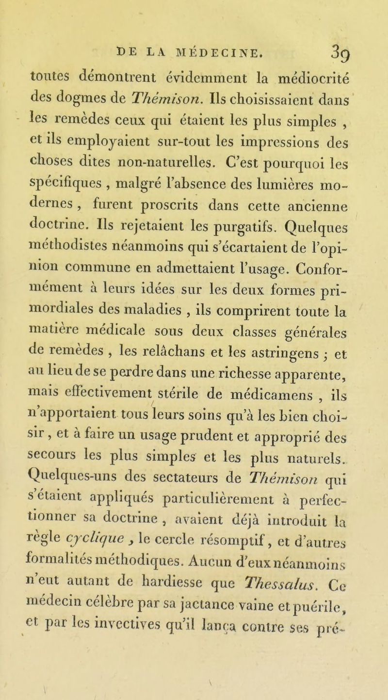 toutes démontrent évidemment la médiocrité des dogmes de Thémison. Ils choisissaient dans les remèdes ceux qui étaient les plus simples , et ds employaient sur-tout les impressions des choses dites non-naturelles. C'est pourquoi les spécifiques , malgré l'absence des lumières mo- dernes , furent proscrits dans cette ancienne doctrine. Ils rejetaient les purgatifs. Quelques méthodistes néanmoins qui s'écartaient de l'opi- nion commune en admettaient l'usage. Confor- mément à leurs idées sur les deux formes pri- mordiales des maladies , ils comprirent toute la matière médicale sous deux classes générales de remèdes , les relâchans et les astringens ; et au lieu de se perdre dans une richesse apparente, mais effectivement stérile de médicamens , ils n'apportaient tous leurs soins qu'à les bien choi- sir , et à faire un usage prudent et approprié des secours les plus simples et les plus naturels. Quelques-uns des sectateurs de Thémison qui s'étaient appliqués particulièrement à perfec- tionner sa doctrine , avaient déjà introduit la règle cy clique , le cercle résomptif, et d'autres formalités méthodiques. Aucun d'eux néanmoins n'eut autant de hardiesse que Thessalus. Ce médecin célèbre par sa jactance vaine et puérile, et par les invectives qu'il lança contre se.s pré- \