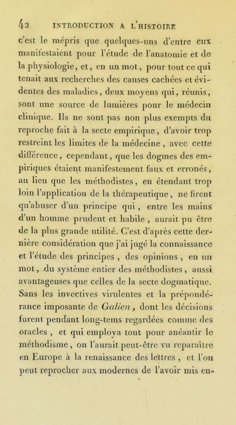 c'est le mépris que quelques-uns d'entre eux manifestaient pour l'étude de l'anatomie et de la physiologie, et, en un mot, pour tout ce qui tenait aux recherches des causes cachées et évi- dentes des maladies, deux moyens qui, réunis, sont une source de lumières pour le médecin clinique. Us ne sont pas non plus exempts du reproche fait à la secte empirique, d'avoir trop restreint les limites de la médecine , avec cette différence, cependant, que les dogmes des em- piriques étaient manifestement faux et erronés, au lieu que les méthodistes, en étendant trop loin l'application de la thérapeutique, ne firent qu'abuser d'un principe qui, entre les mains d'un homme prudent et habile , aurait pu être de la plus grande utilité. C'est d'après cette der- nière considération que j'ai jugé la connaissance et l'étude des principes , des opinions , en un mot, .du système entier des méthodistes , aussi avantageuses que celles de la secte dogmatique. Sans les invectives virulentes et la prépondé- rance imposante de Galien y dont les décisions furent pendant long-tems regardées comme des oracles , et qui employa tout pour anéantir le méthodisme , on l'aurait peut-être vu reparaître en Europe à la renaissance des lettres , et l'on peut reprocher aux modernes de l'avoir mis eu-