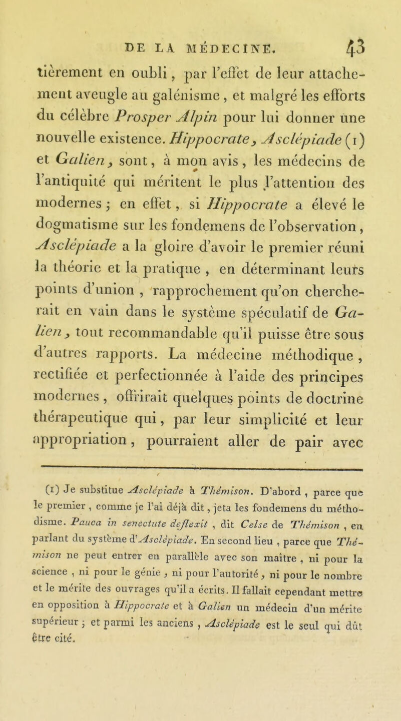 tièrement en oubli, par l'effet de leur attache- ment aveugle au galénisme, et malgré les efforts du célèbre Prosper Alpin pour lui donner une nouvelle existence. Hippocrate, Jisclèpicide{\') et Galicn y sont, à mon avis , les médecins de l'antiquité qui méritent le plus l'attention des modernes j en effet, si Hippocrcite a élevé le dogmatisme sur les fondemens de l'observation, Asclèpiacle a la gloire d'avoir le premier réuni la théorie et la pratique , en déterminant leurs points d'union , rapprochement qu'on cherche- rait en vain dans le système spéculatif de G«- llen y tout recommandable qu'il puisse être sous d'autres rapports. La médecine méthodique , rectifiée et perfectionnée à l'aide des principes modernes , offrirait quelques points de doctrine thérapeutique qui, par leur simplicité et leur appropriation, pourraient aller de pair avec (i) Je substitue u4sclépiade k Thêniison. D'abord , parce (jue le premier , comme je l'ai déjà dit, jeta les fondemens du métho- disme. Pauca in senectute deflexit , dit Celse de Thémison , eu parlant du système à'^sclépiade. En second lieu , parce que Thé- mison ne peut entrer en parallèle arec son maître , ni pour la science , ni pour le génie , ni pour l'autorité, ni pour le nombre et le mérite des ouvrages qu'il a écrits. Il fallait cependant mettre en opposition à Hippocraie et à Galien un médecin d'un mérite supérieur ; et parmi les anciens , Asclépiade est le seul qui dût être cité.