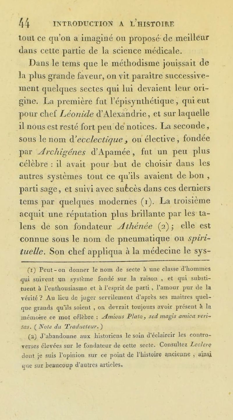loul ce qu'on a imaginé ou proposé de meilleur dans cette partie de la science médicale. Dans le tems que le métliodisme jouissait de la plus grande faveur, on vit paraître successive- ment quelques sectes qui lui devaient leur ori- gine. La première fut l'épisyntliétique , qui eut pour chef Léonide d'Alexandrie, et sur laquelle il nous est resté fort peu de notices. La seconde, sous le nom à!ecclectique ^ ou élective, fondée par udrchigénes d'Apamée , fut un peu plus célèbre : il avait pour but de choisir dans les autres systèmes tout ce qu'ils avaient de bon , parti sage, et suivi avec sufccès dans ces derniers tems par quelques modernes (i). La troisième acquit une réputation plus brillante par les ta- lens de son fondateur Athénée (2) ; elle est connue sous le nom de pneumatique ou spiri- tuelle. Son chef appliqua à la médecine le sys- Cl) Peut-on donner le nom de secte à une classe d'hommes qui suivent un système fondé sur la raison , et qui substi- tuent à l'enthousiasme et à l'esprit de parti , l'amour pur de la vérité ? Au lieu de juger servilement d'aprbs ses maîtres quel- que grands qu'ils soient , on devrait toujours avoir présent à la mémoire ce mot célèbre ; Amious Plalo, sedmagis arnica veri^ ■/as. ( Noie du Traducteur, ) (a) J'abandonne aux historiens le soin d'éclaircir les contro- verses élevées sur le fondateur de cette secte. Consultez Leclerç dont je suis l'opinion sur ce point de l'histoire ancienne , ainsi que sur beaucoup d'autres articles.