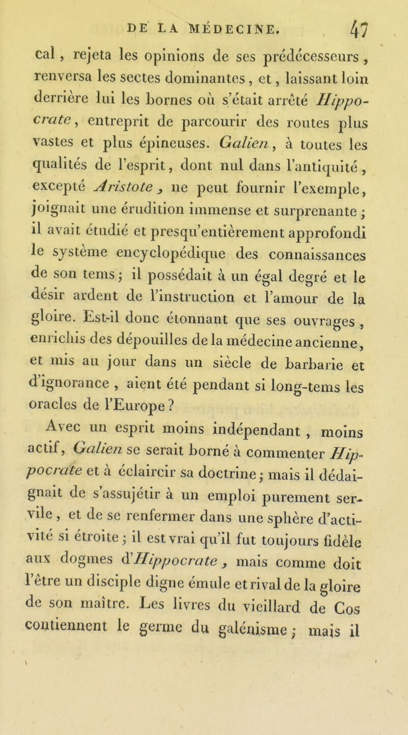 cal, rejeta les opinions de ses prédécesseurs , renversa les sectes dominantes, et, laissant loin derrière lui les bornes où s'était arrêté Hippo- crate, entreprit de parcourir des routes plus vastes et plus épineuses. Galien, à toutes les qualités de l'esprit, dont nul dans l'antiquité, excepté Aristote ^ ne peut fournir l'exemple, joignait une érudition immense et surprenante ; il avait étudié et presqu'entièrement approfondi le système encyclopédique des connaissances de son tems ; il possédait à un égal degré et le désir ardent de l'instruction et l'amour de la gloire. Est-il donc étonnant que ses ouvrages , enrichis des dépouilles de la médecine ancienne, et mis au jour dans un siècle de barbarie et d'ignorance , aient été pendant si long-tems les oracles de l'Europe ? Avec un esprit moins indépendant , moins actif, Galien se serait borné à commenter Hip- pocrate et à éclaircir sa doctrine ; mais il dédai- gnait de s'assujétir à un emploi purement ser- vde , et de se renfermer dans une sphère d'acti- vité si étroite ^ il est vrai qu'il fut toujours fidèle aux dogmes ^Hippocrate, mais comme doit l'être un disciple digne émule et rival de la gloire de son maître. Les livres du vieillard de Cos contiennent le germe du galénisme ; mais il