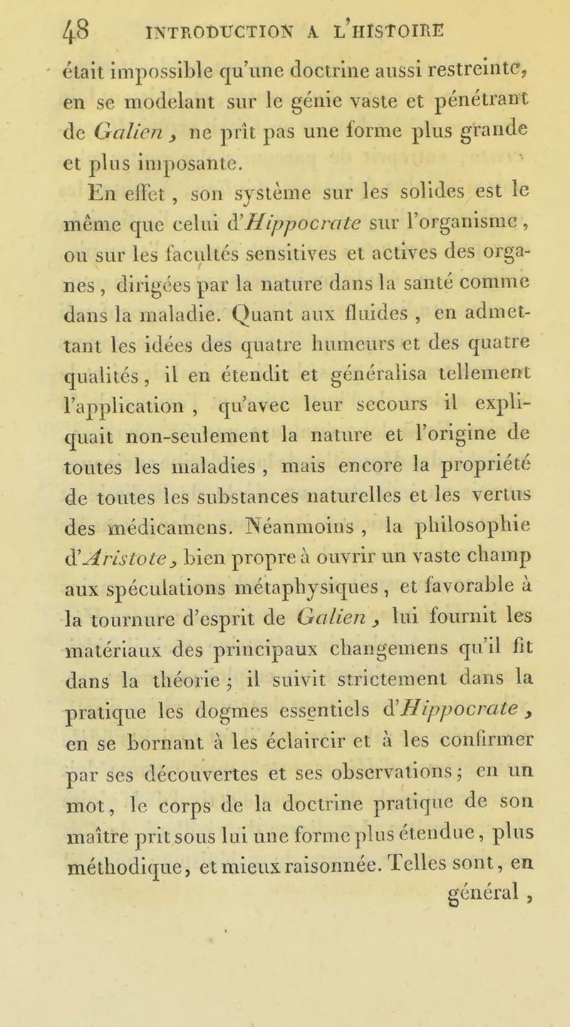 était impossible qu'une doctrine aussi restreinte, en se modelant sur le génie vaste et pénétrant de G a lien ^ ne prît pas une forme plus grande et plus imposante. En effet, son système sur les solides est le même que celui à'Hippocrate sur l'organisme, ou sur les facilités sensitives et actives des orga- nes , dirigées par la nature dans la santé comme dans la maladie. Quant aux fluides , en admet- tant les idées des quatre humeurs et des quatre qualités, il en étendit et généralisa tellement l'application , qu'avec leur secours il expli- quait non-seulement la nature et l'origine de toutes les maladies , mais encore la propriété de toutes les substances naturelles et les vertus des médicamcns. Néanmoins , la philosophie ^Aristote^ bien propre à ouvrir un vaste champ aux spéculations métaphysiques , et favorable à la tournure d'esprit de Galien y lui fournit les matériaux des principaux changemens qu'il fit dans la théorie j il suivit strictement dans la pratique les dogmes essentiels ô!Hippocrate , en se bornant à les éclaircir et à les confirmer par ses découvertes et ses observations ; en un mot, le corps de la doctrine pratique de son maître prit sous lui une forme plus étendue, plus méthodique, et mieux raisonnée. Telles sont, en général ,