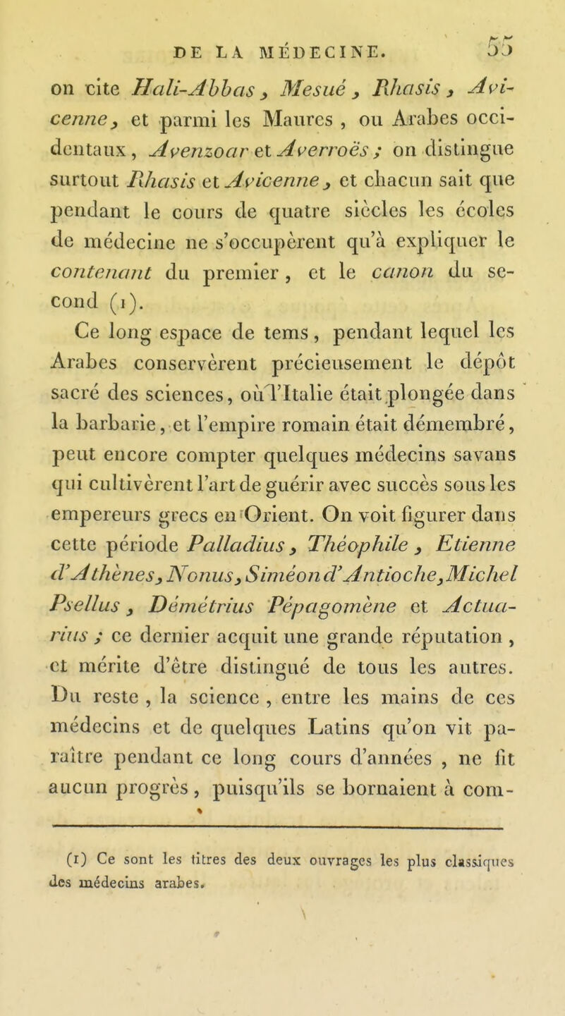 on tite Hcili-Ahhos ) Me sué , Rîici sis y Avi- cenney et parmi les Maures , ou Arabes occi- doiitaux, Avenzoar ^lAverroës ; on distingue surtout Filiasis et Aricenne j et chacun sait que pendant le cours de cjuatre siècles les écoles de médecine ne s'occupèrent qu'à expliquer le contenajit du premier, et le canon du se- cond (i). Ce long espace de tems, pendant lequel les Arabes conservèrent précieusement le dépôt sacré des sciences, oùTItalie était plongée dans la barbarie, et l'empire romain était démembré, peut encore compter quelques médecins savans qui cultivèrent l'art de guérir avec succès sous les empereurs grecs en'Orient. On voit figurer dans cette période Palladius y Théophile y Etienne cVA theneSy NonuSy Siméond' Antioche^Michel Psellus, Démétrius Pépagomène et Actua- rius ; ce dernier acquit une grande réputation , et mérite d'être distingué de tous les autres. Du reste , la science , entre les mains de ces médecins et de quelques Latins qu'on vit pa- raître pendant ce long cours d'années , ne fit aucun progrès , puisqu'ils se bornaient à com- (i) Ce sont les titres des deux ouvrages les plus classiques des médecins arabes.