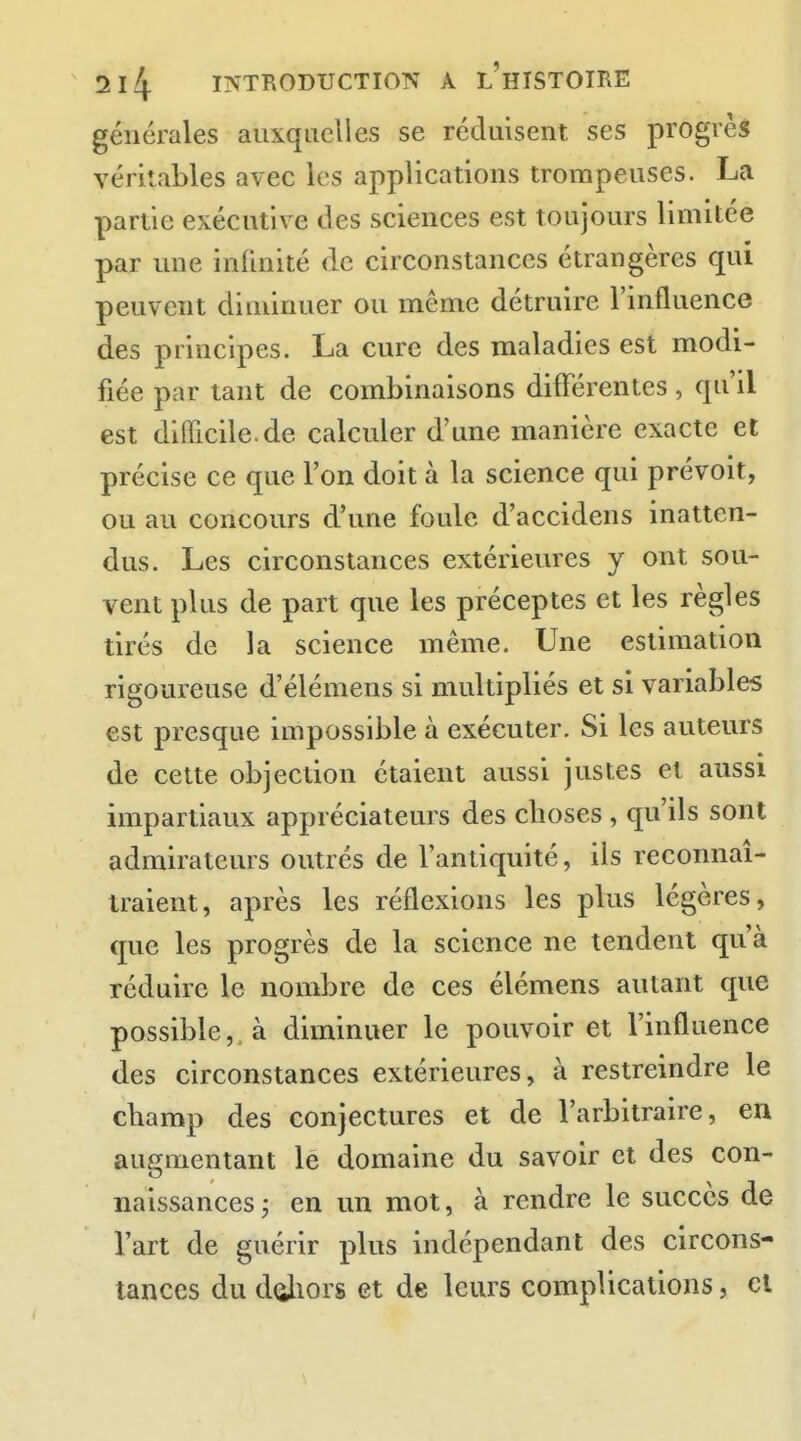 générales auxquelles se réduisent ses progrès véritables avec les applications trompeuses. La partie executive des sciences est toujours limitée par une infinité de circonstances étrangères qui peuvent diminuer ou même détruire l'influence des principes. La cure des maladies est modi- fiée par tant de combinaisons différentes, qu'il est difficile, de calculer d'une manière exacte et précise ce que l'on doit à la science qui prévoit, ou au concours d'une foule d'accidens inatten- dus. Les circonstances extérieures y ont sou- vent plus de part que les préceptes et les règles tirés de la science même. Une estimation rigoureuse d'élémens si multipliés et si variables est presque impossible à exécuter. Si les auteurs de cette objection étaient aussi justes et aussi impartiaux appréciateurs des choses , qu'ils sont admirateurs outrés de f antiquité, ils reconnaî- traient, après les réflexions les plus légères, que les progrès de la science ne tendent qu'à réduire le nombre de ces élémens autant que possible, à diminuer le pouvoir et l'influence des circonstances extérieures, à restreindre le champ des conjectures et de l'arbitraire, en augmentant le domaine du savoir et des con- naissances; en un mot, à rendre le succès de l'art de guérir plus indépendant des circons- tances du doliors et de leurs complications, cl