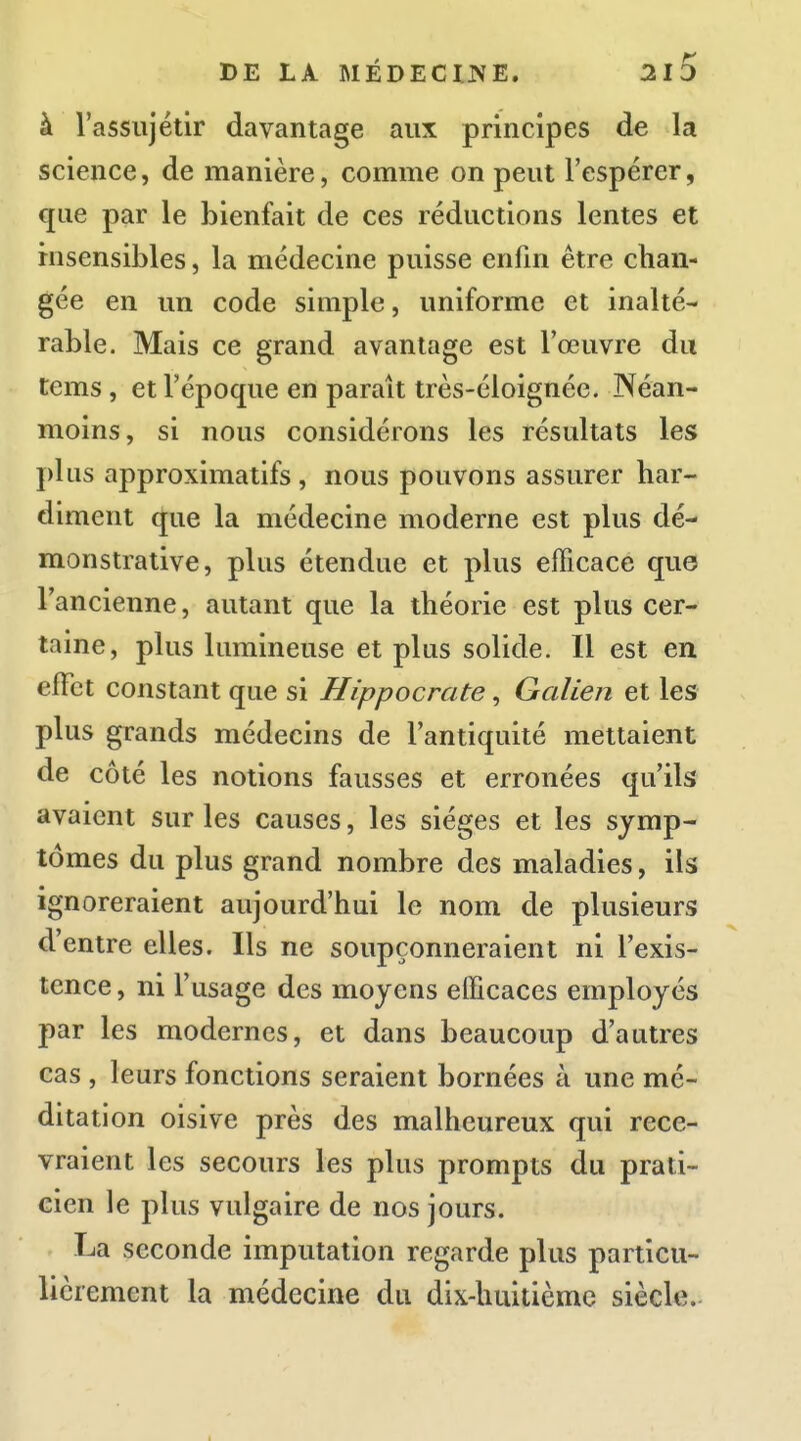 à rassiijétir davantage aux principes de la science, de manière, comme on peut l'espérer, que par le bienfait de ces réductions lentes et insensibles, la médecine puisse enfin être chan- gée en un code simple, uniforme et inalté- rable. Mais ce grand avantage est l'œuvre du tems, et l'époque en paraît très-éloignée. Néan- moins, si nous considérons les résultats les plus approximatifs, nous pouvons assurer har- diment que la médecine moderne est plus dé- monstrative, plus étendue et plus efficace que l'ancienne, autant que la théorie est plus cer- taine, plus lumineuse et plus solide. Il est en effet constant que si Hippocrate, Galien et les plus grands médecins de l'antiquité mettaient de côté les notions fausses et erronées qu'ils avaient sur les causes, les sièges et les symp- tômes du plus grand nombre des maladies, ils ignoreraient aujourd'hui le nom de plusieurs d'entre elles. Ils ne soupçonneraient ni l'exis- tence , ni l'usage des moyens efficaces employés par les modernes, et dans beaucoup d'autres cas , leurs fonctions seraient bornées à une mé- ditation oisive près des malheureux qui rece- vraient les secours les plus prompts du prati- cien le plus vulgaire de nos jours. La seconde imputation regarde plus particu- lièrement la médecine du dix-huitième siècle..