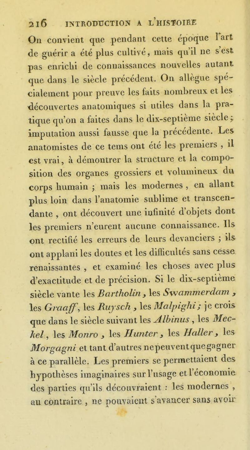 On convient que pendant cette époque lart de guérir a été plus cultivé, mais qu'il ne s'est pas enrichi de connaissances nouvelles autant que dans le siècle précédent. On allègue spé- cialement pour preuve les faits nombreux et les découvertes anatomiques si utiles dans la pra- tique qu'on a faites dans le dix-septième siècle ; imputation aussi fausse que la précédente. Les anatomistes de ce tems ont été les premiers , il est vrai, à démontrer la structure et la compo- sition des organes grossiers et volumineux du corps humain ; mais les modernes , en allant plus loin dans l'anatomie sublime et transcen- dante , ont découvert une infinité d'objets dont les premiers n'eurent aucune connaissance. Ils ont rectifié les erreurs de leurs devanciers ; ils ont applani les doutes et les difficultés sans cesse renaissantes , et examiné les choses avec plus d'exactitude et de précision. Si le dix-septième siècle vante les Bartholin, les Swammerdam y les Gvaaff, les Ruysch , les Malpighi; je crois que dans le siècle suivant les Albinus, les Mec- kel, les Monro y les Hunter, les Haller, les Morgagni et tant d'autres ne peuvent que gagner à ce parallèle. Les premiers se permettaient des ^.j^^...^^^^ ^ économie des parties qu'ils découvraient : les modernes , au contraire , ne pouvaient s'avancer sans avoii^