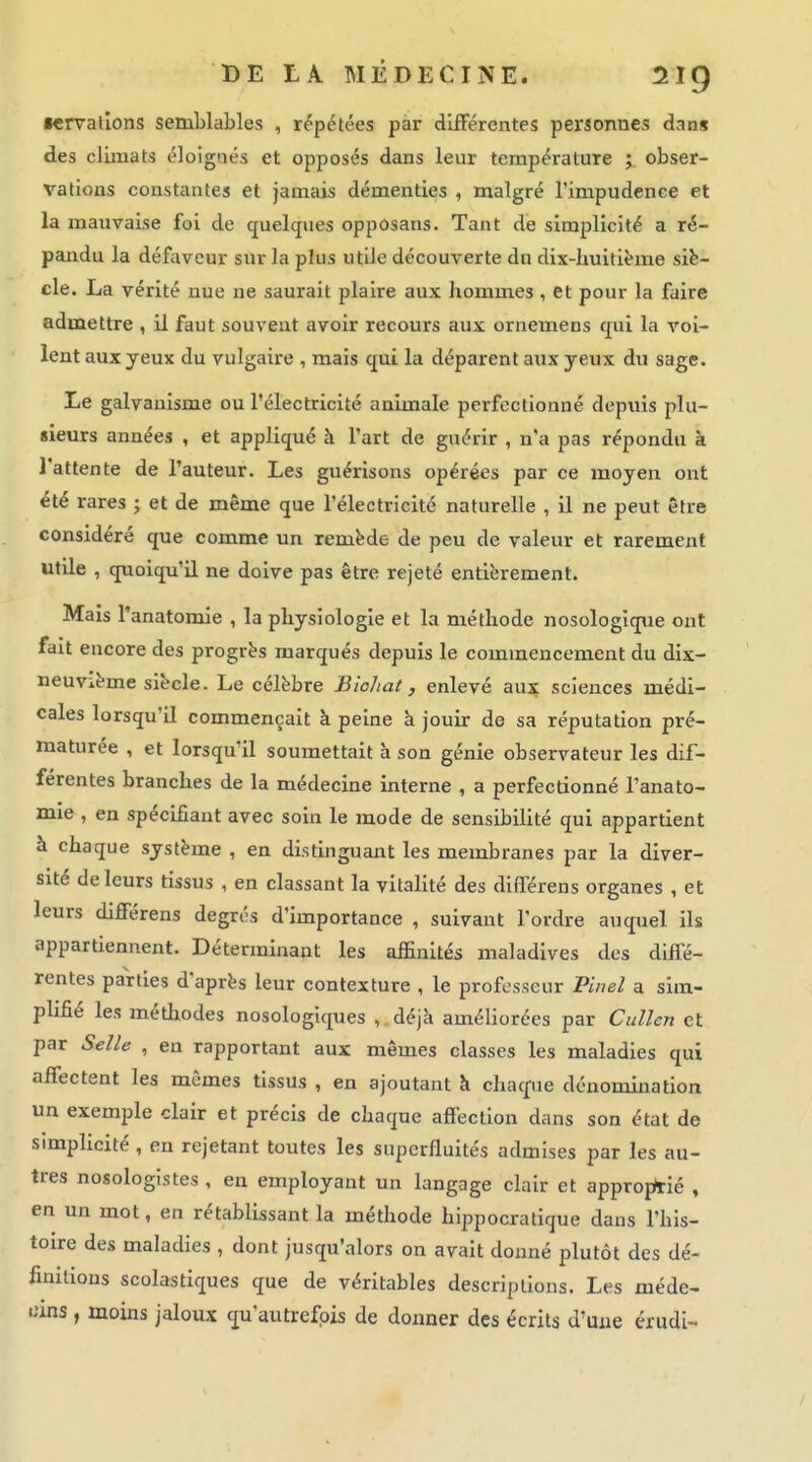■ervalîons semblables , répétées par difFérentes perionnes dans des climats éloignés et opposés dans leur température j, obser- vations constantes et jamais démenties , malgré l'impudence et la mauvaise foi de quelques opposans. Tant de simplicité a ré- pandu la défaveur sur la plus utile découverte du dix-huitibne siè- cle. La vérité nue ne saurait plaire aux hommes , et pour la faire admettre , il faut souvent avoir recours aux ornemens qui la voi- lent aux yeux du vulgaire , mais qui la déparent aux yeux du sage. Le galvanisme ou l'électricité animale perfectionné depuis plu- sieurs années , et appliqué à l'art de guérir , n'a pas répondu à l'attente de l'auteur. Les guérisons opérées par ce moyen ont été rares ; et de même que l'électricité naturelle , il ne peut être considéré que comme un remède de peu de valeur et rarement utile , quoiqu'il ne doive pas être rejeté entièrement. Mais l'anatomie , la physiologie et la méthode nosologiq\ie ont fait encore des progrès marqués depuis le commencement du dix- neuvième siècle. Le célèbre Biohat, enlevé aux sciences médi- cales lorsqu'il commençait à peine à jouir de sa réputation pré- maturée , et lorsqu'il soumettait à son génie observateur les dif- férentes branches de la médecine interne , a perfectionné l'anato- mie , en spécifiant avec soin le mode de sensibilité qui appartient à chaque système , en distinguant les membranes par la diver- sité de leurs tissus , en classant la vitalité des differens organes , et leurs différens degrés d'importance , suivant l'ordre auquel ils appartiennent. Déterminant les affinités maladives des diffé- rentes parties d'après leur contexture , le professeur Pinel a sim- plifié les méthodes nosologiques , déjà améliorées par Cullen et par Selle , en rapportant aux mêmes classes les maladies qui affectent les mêmes tissus , en ajoutant k chacpie dénomination un exemple clair et précis de chaque affection dans son état de simplicité , en rejetant toutes les supcrfluités admises par les au- tres nosologistes , en employant un langage clair et appro^Aié , en un mot, en rétablissant la méthode hippocratique dans l'his- toire des maladies , dont jusqu'alors on avait donné plutôt des dé- finitions scolastiques que de véritables descriptions. Les méde- cins , moins jaloux qu'autrefois de donner des écrits d'une érudi-