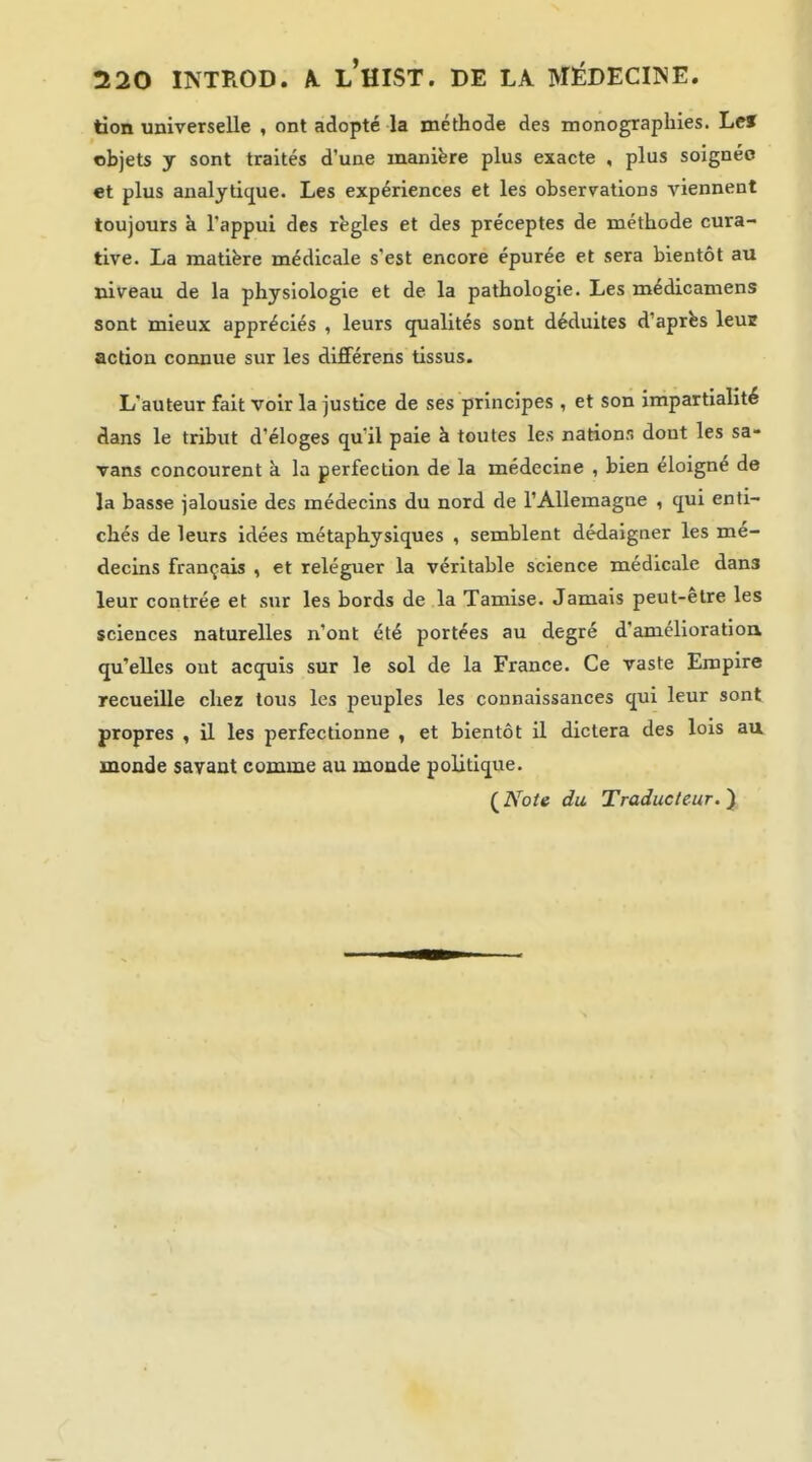 tion universelle , ont adopté la méthode des monographies. Lef objets y sont traités d'une manière plus exacte , plus soignée et plus analytique. Les expériences et les observations viennent toujours à l'appui des règles et des préceptes de méthode cura- tive. La matière médicale s'est encore épurée et sera bientôt au niveau de la physiologie et de la pathologie. Les médicamens sont mieux appréciés , leurs qualités sont déduites d'après leur action connue sur les différens tissus. L'auteur fait voir la justice de ses principes , et son impartialité dans le tribut d'éloges qu'il paie à toutes les nations dont les sa- Tans concourent k la perfection de la médecine , bien éloigné de la basse jalousie des médecins du nord de l'Allemagne , qui enti- chés de leurs idées métaphysiques , semblent dédaigner les mé- decins français , et reléguer la véritable science médicale dans leur contrée et sur les bords de la Tamise. Jamais peut-être les sciences naturelles n'ont été portées au degré d'amélioratioa qu'elles ont acquis sur le sol de la France. Ce vaste Empire recueille chez tous les peuples les connaissances qui leur sont propres , il les perfectionne , et bientôt il dictera des lois aa monde savant comme au monde politique. (iVb/e du Traducteur.^