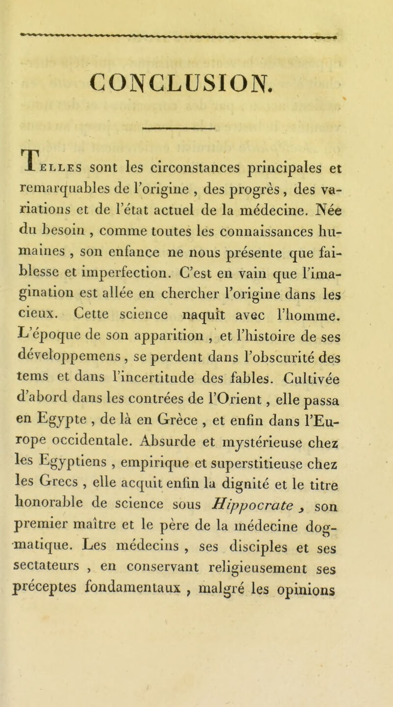 CONCLUSION Telles sont les circonstances principales et remarquables de l'origine , des progrès , des va- riations et de 1 état actuel de la médecine. Née du besoin , comme toutes les connaissances hu- maines , son enfance ne nous présente que fai- blesse et imperfection. C'est en vain que l'ima- gination est allée en chercher l'origine dans les cieux. Cette science naquit avec l'homme. L'époque de son apparition , et l'histoire de ses développemens , se perdent dans l'obscurité des tems et dans l'incertitude des fables. Cultivée d'abord dans les contrées de l'Orient, elle passa en Egypte , de là en Grèce , et enfin dans l'Eu- rope occidentale. Absurde et mystérieuse chez les Egyptiens , empirique et superstitieuse chez les Grecs , elle acquit enfin la dignité et le titre honorable de science sous Hippocrate , son premier maître et le père de la médecine do*^- matique. Les médecins , ses disciples et ses sectateurs , en conservant religieusement ses préceptes fondamentaux , malgré les opinions