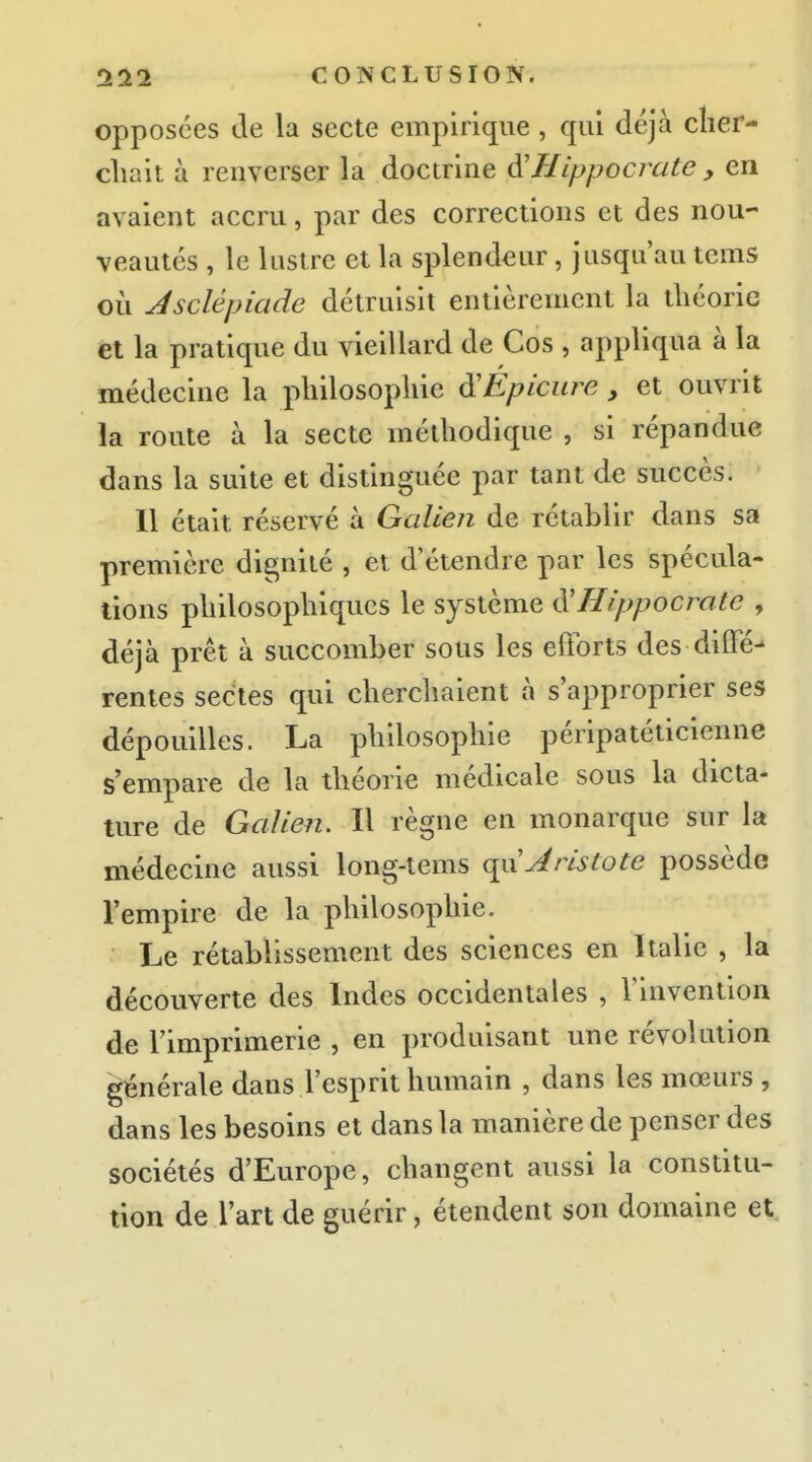 opposées de la secte empirique, qui déjà clier- cliait à renverser la doctrine A'Hippocrate y en avaient accru, par des corrections et des nou- veautés , le lustre et la splendeur, jusqu'au tems où Asclépiade détruisit entièrement la théorie et la pratique du vieillard de Cos , appliqua à la médecine la pliilosopliie ^Epicure , et ouvrit la route à la secte méthodique , si répandue dans la suite et distinguée par tant de succès. 11 était réservé à Galien de rétablir dans sa première dignité , et d'étendre par les spécula- tions philosophiques le système ^Hippocrote , déjà prêt à succomber sous les efforts des diffé- rentes sectes qui chercliaient à s'approprier ses dépouilles. La philosophie péripatéticienne s'empare de la théorie médicale sous la dicta- ture de Galien, Il règne en monarque sur la médecine aussi long-lems qvxJ ris Cote possède l'empire de la philosophie. Le rétablissement des sciences en Italie , la découverte des Indes occidentales , Tinventiou de l'imprimerie , en produisant une révolution générale dans l'esprit humain , dans les mœurs , dans les besoins et dans la manière de penser des sociétés d'Europe, changent aussi la constitu- tion de l'art de guérir, étendent son domaine et