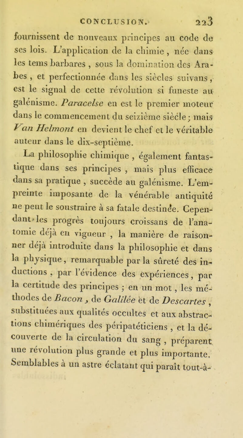 fournissent de nouveaux principes au code de ses lois. L'application de la chimie , née dans les tems barbares , sous la domination des Ara- bes , et perfectionnée dans les siècles suivans, est le signal de cette révolution si funeste au galénisme. Paracelse en est le premier moteur dans le commencement du seizième siècle; mais P^'an Helmont en devient le chef et le véritable auteur dans le dix-septième. La philosophie chimique , également fantas- tique dans ses principes , mais plus efficace dans sa pratique , succède au galénisme. L'em- preinte imposante de la vénérable antiquité ne peut le soustraire à sa fatale destine*e. Cepen- dant ^ les progrès toujours croissans de Fana- tomie déjà en vigueur , la manière de raison- ner déjà introduite dans la philosophie et dans la physique, remarquable par la sûreté des in- ductions , par l'évidence des expériences, par la certitude des principes ; en un mot, les mé- thodes de Bacon , de Galilée èt de Descartes , substituées aux qualités occultes et aux abstrac- tions chimériques des péripatéticiens , et la dé- couverte de la circulation du sang , préparent une révolution plus grande et plus importante. Semblables à un astre éclatant qui paraît tout-à-
