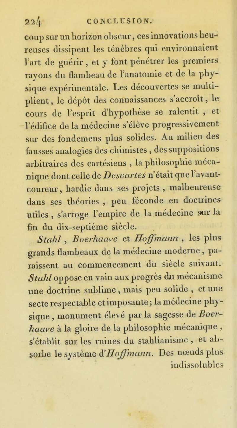coup sur un liorizon obscur, ces innovations heu- reuses dissipent les ténèbres qui environnaient l'art de guérir , et y font pénétrer les premiers rayons du flambeau de l'anatomie et de la phy- sique expérimentale. Les découvertes se multi- plient , le dépôt des connaissances s'accroît, le cours de l'esprit d'hypothèse se ralentit , et l'édifice de la médecine s'élève progressivement sur des fondemens plus solides. Au milieu des fausses analogies des chimistes , des suppositions arbitraires des cartésiens , la philosophie méca- nique dont celle de Descartes n'était que l'avant- coureur, hardie dans ses projets , malheureuse dans ses théories , peu féconde en doctrines utiles , s'arroge l'empire de la médecine sur la fm du dix-septième siècle. Stahl , Boerhaave et Hoffmann , les plus grands flambeaux de la médecine moderne, pa- raissent au commencement du siècle suivant. Stahl oppose en vain aux progrès dji mécanisme ime doctrine sublime , mais peu solide , et une secte respectable et imposante j la médecine phy- sique , monument élevé par la sagesse de Boer- haave à la gloire de la philosophie mécanique , s'établit sur les ruines du stahlianismc , et ab- sorbe le sjsmuQ iVHoffrnann. Des nœuds plus indissolubles