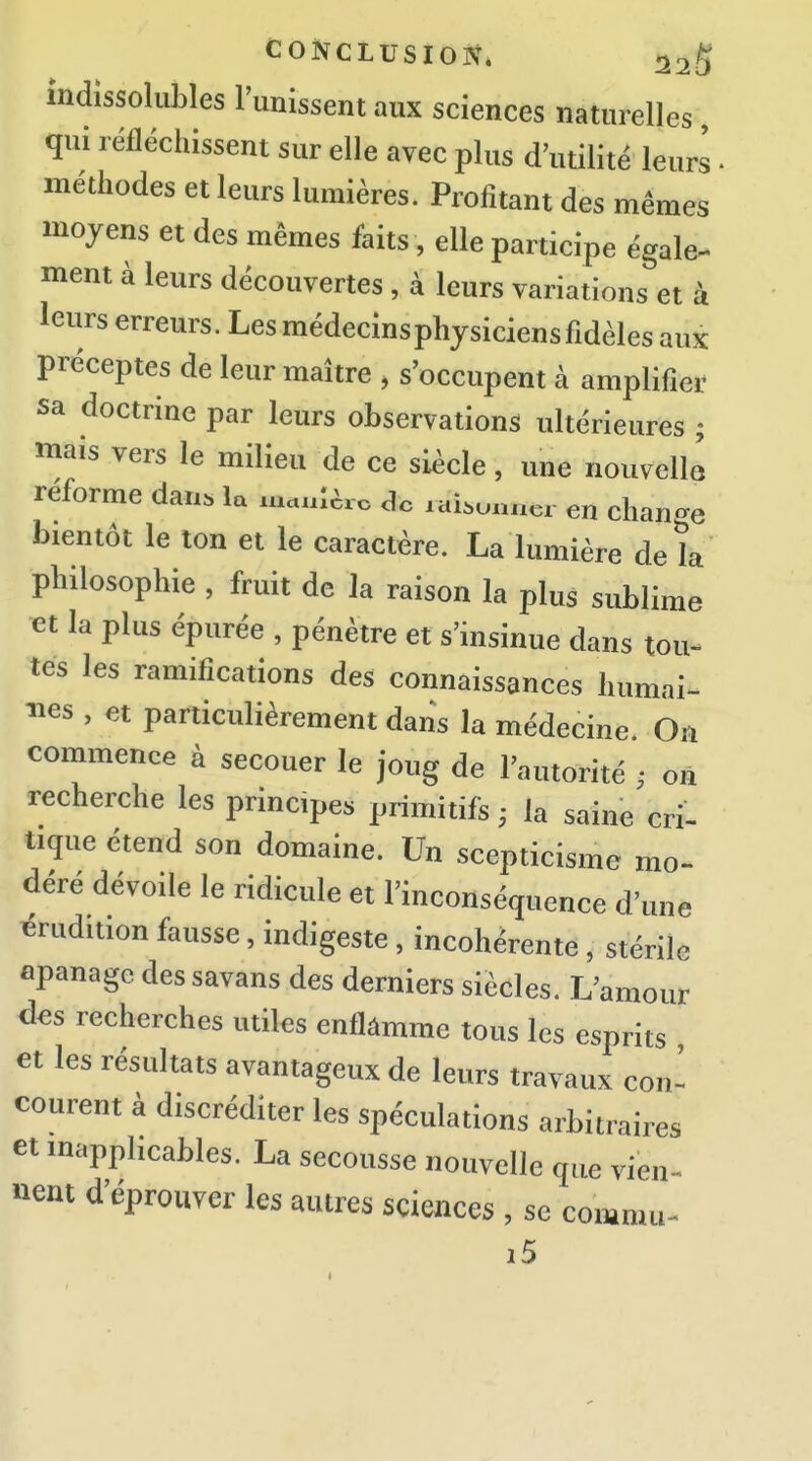 indissolubles l'unissent aux sciences naturelles qui réfléchissent sur elle avec plus d'utilité leurs • méthodes et leurs lumières. Profitant des mêmes moyens et des mêmes faits, elle participe égale- ment à leurs découvertes , à leurs variations et à leurs erreurs. Les médecins physiciens fidèles aux préceptes de leur maître , s'occupent à amplifier sa doctrine par leurs observations ultérieures ; mais vers le milieu de ce siècle, une nouvelle reforme dan. la xu.ulèrc de xai.unacr en chan-e bientôt le ton et le caractère. La lumière de k philosophie , fruit de la raison la plus sublime et la plus épurée , pénètre et s'insinue dans tou- tes les ramifications des connaissances humai- nes , et particulièrement dans la médecine. On conamence à secouer le joug de l'autorité , on recherche les principes primitifs ; la saine cri- tique étend son domaine. Un scepticisme mo- déré dévoile le ridicule et l'inconséquence d'une érudition fausse, indigeste , incohérente , stérile apanage dessavans des derniers siècles. L'amour des recherches utiles enflâmme tous les esprits et les résultats avantageux de leurs travaux con- courent à discréditer les spéculations arbitraires et inapplicables. La secousse nouvelle que vien^ nent d'éprouver les autres sciences , se commu- i5