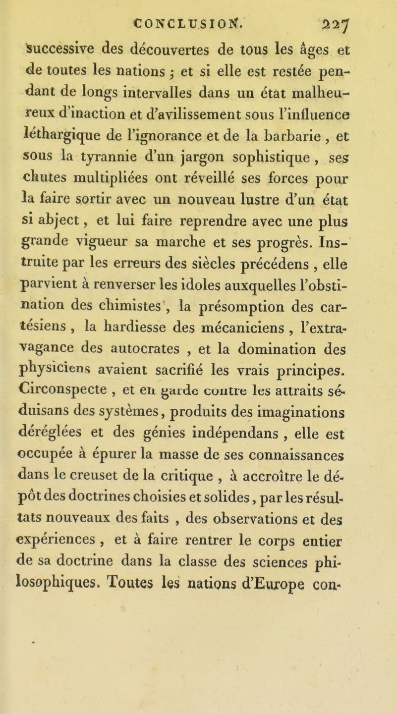 Successive des découvertes de tous les âges et de toutes les nations ; et si elle est restée pen- dant de longs intervalles dans un état malheu- reux d'inaction et d'avilissement sous l'influence léthargique de l'ignorance et de la barbarie , et sous la tyrannie d'un jargon sophistique , ses chutes multipliées ont réveillé ses forces pour la faire sortir avec un nouveau lustre d'un état si abject, et lui faire reprendre avec une plus grande vigueur sa marche et ses progrès. Ins- truite par les erreurs des siècles précédens , elle parvient à renverser les idoles auxquelles l'obsti- nation des chimistes , la présomption des car- tésiens , la hardiesse des mécaniciens , l'extra- vagance des autocrates , et la domination des physiciens avaient sacrifié les vrais principes. Circonspecte , et eu garde contre les attraits sé- duisans des systèmes, produits des imaginations déréglées et des génies indépendans , elle est occupée à épurer la masse de ses connaissances dans le creuset de la critique , à accroître le dé- pôt des doctrines choisies et solides, par les résul- tats nouveaux des faits , des observations et des expériences , et à faire rentrer le corps entier de sa doctrine dans la classe des sciences phi- losophiques. Toutes Us nations d'Europe cou-