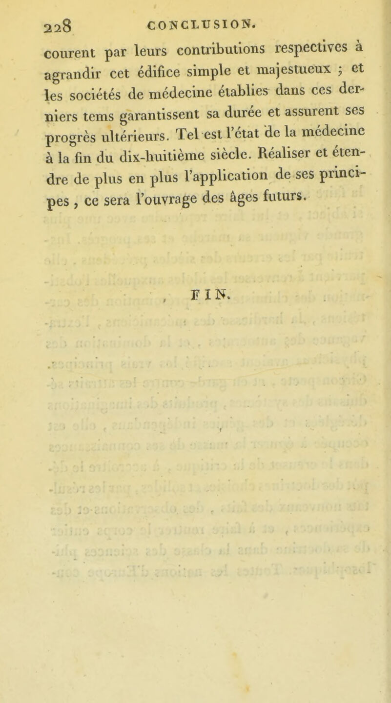 courent par leurs conuibutlons respectives à agrandir cet édifice simple et majestueux ; et les sociétés de médecine établies dans ces der- niers tems garantissent sa durée et assurent ses progrès ultérieurs. Tel est l'état de la médecine à la fm du dix-huitième siècle. Réaliser et éten- dre de plus en plus l'application de ses princi- pes , ce sera l'ouvrage des âges futurs. FIN.