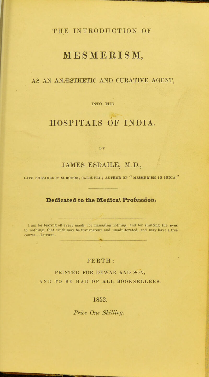 THE INTRODUCTION OF MESMERISM, AS AN ANESTHETIC AND CURATIVE AGENT, INTO THE HOSPITALS OF INDIA. BY JAMES ESDAILE, M.D., LATE PRESIDENCY SURGEON, CALCUTTA ; AUTHOR OF  MESMERISM IN INDIA.' Dedicated to the Medical Profession. I am for tearing ofif every mask, for managing nothing, and for shutting the eyes to nothing, that tnith may he transparent and unadulterated, and may have a free course.—Luther. PERTH: PRINTED FOR DEWAR AND SON, AND TO BE HAD OF ALL BOOKSELLEKS. 1852. Price One Shilling.