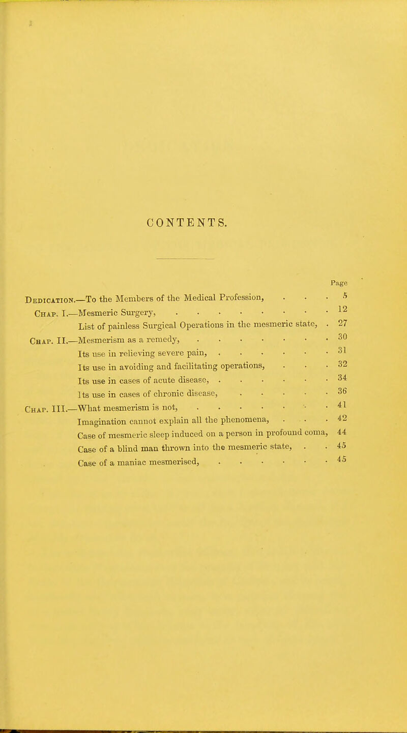 CONTENTS. Page Dedication. To the Members of the Medical Profession, a Chap. I.- -Mesmeric Sm'gery, 12 List of painless Surgical Operations in the mesmeric state, . 27 Chap. II.— -Mesmerism as a remedy, 30 Its use in relieving severe pain, 31 Its use in avoiding and facihtating operations, 32 Its use in cases of acute disease, 34 Its use in cases of chronic disease, 36 Chap. III.- -What mesmerism is not, '■ • 41 Imagination cannot explain all the phenomena. 42 Case of mesmeric sleep induced on a person in profound coma, 44 Case of a bUnd man thrown into the mesmeric state, . 45 Case of a maniac mesmerised, 45