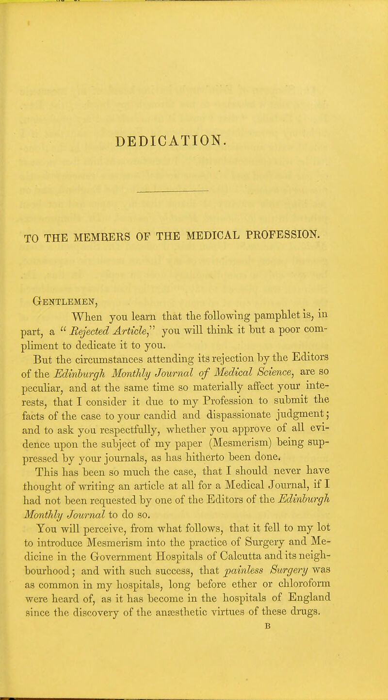 DEDICATION. TO THE MEMBERS OF THE MEDICAL PROFESSION. Gentlemen, When you learn that the following pamphlet is, in part, a  Rejected Article^'' you will think it but a poor com- pliment to dedicate it to you. But the circumstances attending its rejection by the Editors of the Edinburgh Monthly Journal of Medical Science, are so peculiar, and at the same time so materially affect your inte- rests, that I consider it due to my Profession to submit the facts of the case to yom- candid and dispassionate judgment; and to ask you respectfully, whether you approve of all evi- dence upon the subject of my paper (Mesmerism) being sup- pressed by your journals, as has hitherto been done. This has been so much the case, that I should never have thought of writing an article at all for a Medical Journal, if I had not been requested by one of the Editors of the Edinburgh Monthly Journal to do so. You will perceive, from what follows, that it fell to my lot to introduce Mesmerism into the practice of Surgery and Me- dicine in the Government Hospitals of Calcutta and its neigh- bourhood ; and with such success, that painless Surgery was as common in my hospitals, long before ether or chloroform were heard of, as it has become in the hospitals of England since the discovery of the anaesthetic virtues of these drugs. B