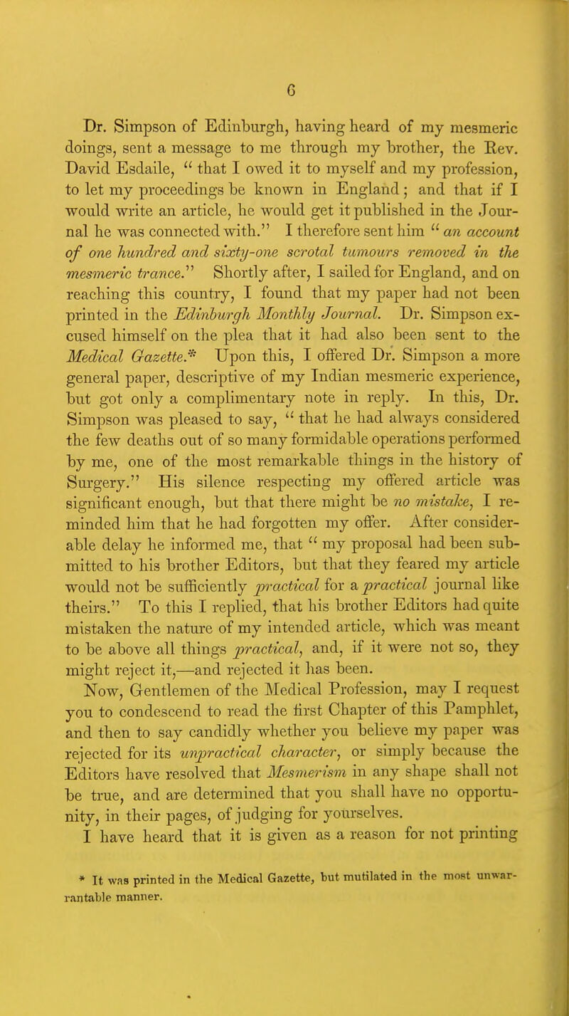 Dr. Simpson of Edinburgh, having heard of my mesmeric doings, sent a message to me through my brother, the Rev. David Esdaile,  that I owed it to myself and my profession, to let my proceedings be known in England; and that if I would write an article, he would get it published in the Jour- nal he was connected with. I therefore sent him  an account of one hundred and sixty-one scrotal tumours removed in the mesmeric tranced Shortly after, I sailed for England, and on reaching this country, I found that my paper had not been printed in the Edinburgh Monthly Journal. Dr. Simpson ex- cused himself on the plea that it had also been sent to the Medical Gazette.^ Upon this, I offered Dr. Simpson a more general paper, descriptive of my Indian mesmeric experience, but got only a complimentary note in reply. In this. Dr. Simpson was pleased to say,  that he had always considered the few deaths out of so many formidable operations performed by me, one of the most remarkable things in the history of Surgery. His silence respecting my offered article was significant enough, but that there might be no mistake, I re- minded him that he had forgotten my offer. After consider- able delay he informed me, that  my proposal had been sub- mitted to his brother Editors, but that they feared my article would not be sufficiently practical for o. practical journal like theirs. To this I replied, that his brother Editors had quite mistaken the nature of my intended article, which was meant to be above all things practical, and, if it were not so, they might reject it,—and rejected it has been. Now, Gentlemen of the Medical Profession, may I request you to condescend to read the first Chapter of this Pamphlet, and then to say candidly whether you believe my paper was rejected for its unpractical character, or simply because the Editors have resolved that Mesmerism in any shape shall not be true, and are determined that you shall have no opportu- nity, in their pages, of judging for yourselves. I have heard that it is given as a reason for not printing * It was printed in the Medical Gazette, but mutilated in the most unwar- rantable manner.