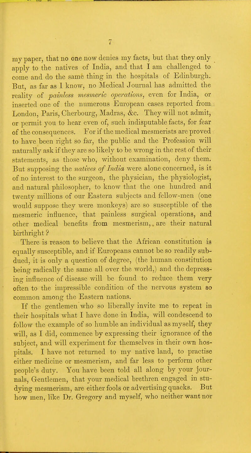 my paper, that no one now denies my facts, but that they only apply to the natives of India, and that I am challenged to come and do the same thing in the hospitals of Edinburgh. But, as far as 1 know, no Medical Journal has admitted the reality of painless mesmeric operations^ even for India, or inserted one of the numerous European cases reported from London, Paris, Cherbom-g, Madras, &c. They will not admit, or permit you to hear even of, such indisputable facts, for fear of the consequences. For if the medical mesmerists are proved to have been right so far, the public and the Profession will natm-ally ask if they are so likely to be wrong in the rest of their statements, as those who, without examination, deny them. But supposing the natives of India were alone concerned, is it of no interest to the surgeon, the physician, the physiologist, and natural philosopher, to know that the one hundred and twenty millions of our Eastern subjects and fellow-men (one would suppose they were monkeys) are so susceptible of the mesmeric influence, that painless sm-gical operations, and other medical benefits from mesmerism, ^ are their natural birthright ? There is reason to believe that the African constitution is equally susceptible, and if Europeans cannot be so readily sub- dued, it is only a question of degree, (the human constitution being radically the same all over the world,) and the depress- ing influence of disease will be found to reduce them very often to the impressible condition of the nervous system so common among the Eastern nations. If the gentlemen who so liberally invite me to repeat in their hospitals what I have done in India, will condescend to follow the example of so humble an individual as myself, they will, as I did, commence by expressing their ignorance of the subject, and will experiment for themselves in their own hos- pitals. I have not returned to my native land, to practise either medicine or mesmerism, and far less to perform other people's duty. You have been told all along by your jom*- nals. Gentlemen, that your medical brethren engaged in stu- dying mesmerism, are either fools or advertising quacks. But how men, like Dr. Gregory and myself, who neither want nor