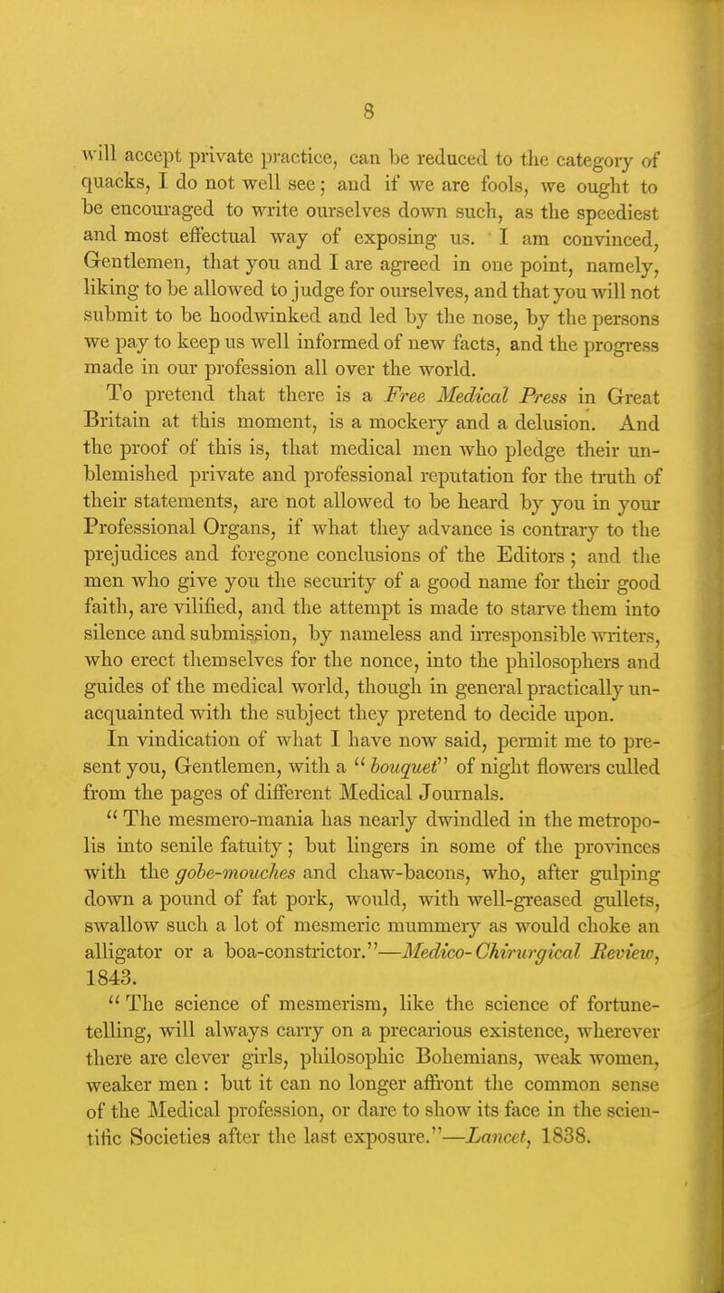 will accept private practice, can be reduced to the category of quacks, I do not well see; and if we are fools, we ought to be encouraged to write ourselves down such, as the speediest and most effectual way of exposing us. I am convinced, Gentlemen, that you and I are agreed in one point, namely, liking to be allowed to judge for ourselves, and that you will not submit to be hoodwinked and led by the nose, by the persons we pay to keep us well informed of new facts, and the progress made in our profession all over the world. To pretend that there is a Free Medical Press in Grreat Britain at this moment, is a mockery and a delusion. And the proof of this is, that medical men who pledge their un- blemished private and professional reputation for the truth of their statements, are not allowed to be heard by you in your Professional Organs, if what they advance is contrary to the prejudices and foregone conclusions of the Editors ; and the men who give you the security of a good name for their good faith, are vilified, and the attempt is made to starve them into silence and submission, by nameless and irresponsible Avxiters, who erect themselves for the nonce, into the philosophers and guides of the medical world, though in general practically un- acquainted with the subject they pretend to decide upon. In vindication of what I have now said, permit me to pre- sent you, Gentlemen, with a  bouquet'^ of night flowers culled from the pages of different Medical Journals.  The mesmero-mania has nearly dwindled in the metropo- lis into senile fatuity; but lingers in some of the provinces with the gobe-mouches and chaw-bacons, who, after gulping down a pound of fat pork, would, with well-greased gullets, swallow su.ch a lot of mesmeric mummery as would choke an alligator or a boa-constrictor.—Medico-GMrurgical Review^ 1843.  The science of mesmerism, like the science of fortune- telling, will always carry on a precarious existence, wherever there are clever girls, philosophic Bohemians, weak women, weaker men : but it can no longer afE-ont the common sense of the Medical profession, or dare to show its face in the scien- tific Societies after the last exposure.—Lancet^ 1838.