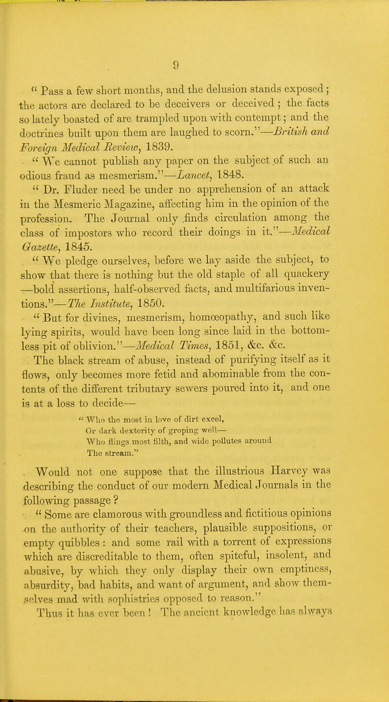  Pass a few short montlis, and the delusion stands exposed ; the actors are dechared to be deceivers or deceived; the facts so lately boasted of are trampled upon with contempt; and the doctrines built upon them are laughed to scorn.—British and Foreign Medical Review^ 1839. ■  We cannot publish anj paper on the subject of such an odious fraud as mesmerism.—Lancet^ 1848.  Dr. Fluder need be under no apprehension of an attack in the Mesmeric Magazine, affecting him in the opinion of the profession. The Journal only .finds circulation among the class of impostors who record their doings in it.—Medical Gazette, 1845.  We pledge ourselves, before we lay aside the subject, to show that there is nothing but the old staple of all quackery —bold assertions, half-observed facts, and multifarious inven- tions.—Tlie Institute, 1850.  But for divines, mesmerism, homoeopathy, and such like lying spirits, would have been long since laid in the bottom- less pit of oblivion.—Medical Times, 1851, &c. &c. The black stream of abuse, instead of purifying itself as it flows, only becomes more fetid and abominable from the con- tents of the different tributary sewers pom-ed into it, and one is at a loss to decide—  Who the most in love of dirt excel, Or dark dexterity of groping well— Who flings most filth, and wide pollutes around The stream. - Would not one suppose that the illustrious Harvey was describing the conduct of our modern Medical Journals in the following passage ?  Some are clamorous with groundless and fictitious opinions -on the authority of their teachers, plausible suppositions, or empty quibbles : and some rail Avith a torrent of expressions which are discreditable to them, often spiteful, insolent, and abusive, by which they only display their own emptiness, absurdity, bad habits, and want of argument, and show them- selves mad with sophistries opposed to reason. Thus it has ever been ! The ancient knowledge has always