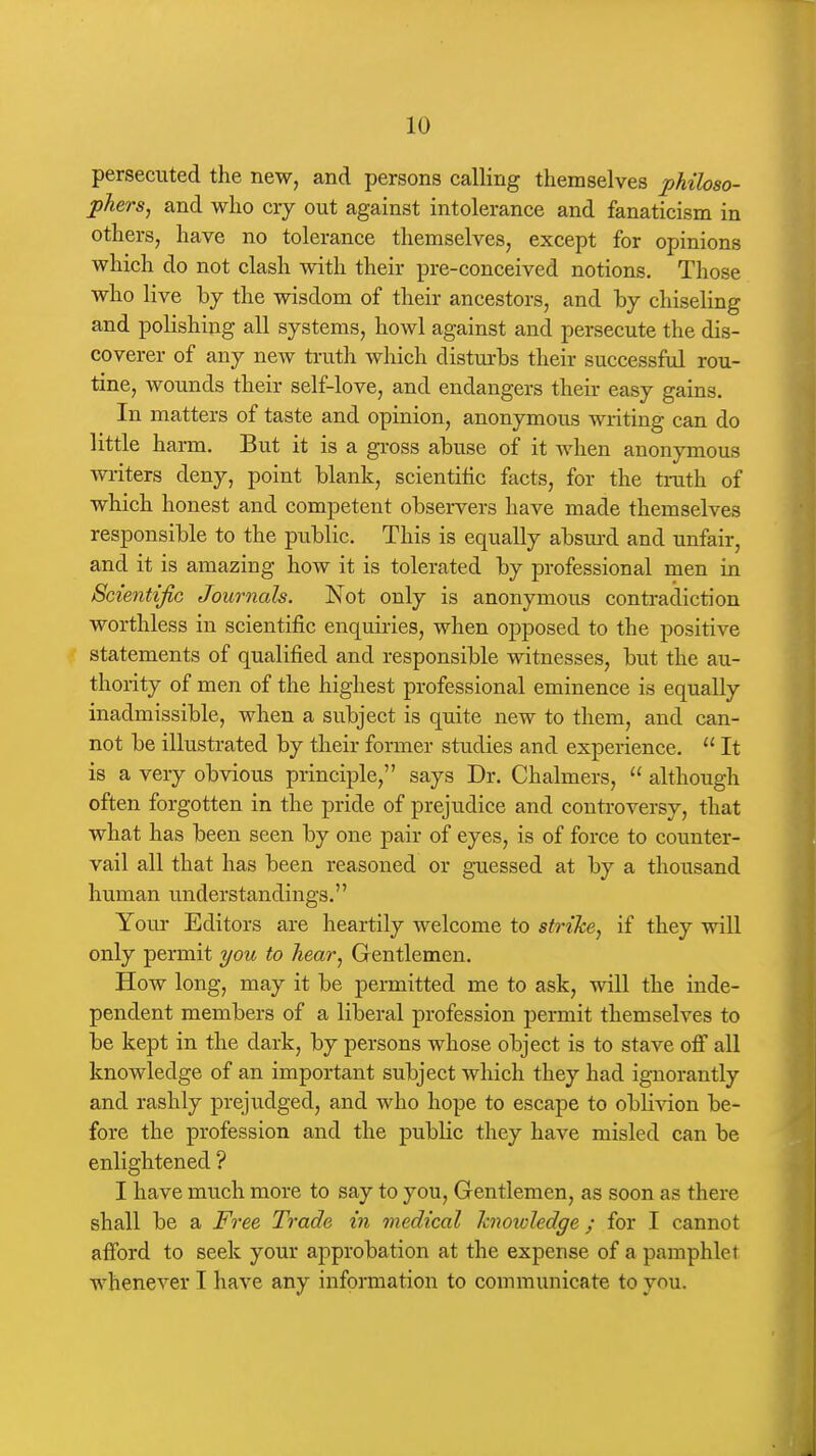 persecuted the new, and persons calling themselves philoso- phers, and who cry out against intolerance and fanaticism in others, have no tolerance themselves, except for opinions which do not clash with their pre-conceived notions. Those who live bj the wisdom of their ancestors, and \>j chiseling and polishing all systems, howl against and persecute the dis- coverer of any new truth which disturbs their successftd rou- tine, wounds their self-love, and endangers their easy gains. In matters of taste and opinion, anonymous writing can do little harm. But it is a gross abuse of it Avhen anonymous writers deny, point blank, scientific facts, for the truth of which honest and competent observers have made themselves responsible to the public. This is equally absm-d and unfair, and it is amazing how it is tolerated by professional men in Scientific Journals. Not only is anonymous contradiction worthless in scientific enquiries, when opposed to the positive statements of qualified and responsible witnesses, but the au- thority of men of the highest professional eminence is equally inadmissible, when a subject is quite new to them, and can- not be illustrated by their former studies and experience.  It is a very obvious principle, says Dr. Chalmers,  although often forgotten in the pride of prejudice and controversy, that what has been seen by one pair of eyes, is of force to counter- vail all that has been reasoned or guessed at by a thousand human understandings. Your Editors are heartily welcome to strike, if they will only permit you to hear, Gentlemen. How long, may it be permitted me to ask, will the inde- pendent members of a liberal profession permit themselves to be kept in the dark, by persons whose object is to stave ofi all knowledge of an important subject which they had ignorantly and rashly prejudged, and who hope to escape to oblivion be- fore the profession and the public they have misled can be enlightened ? I have much more to say to you, Gentlemen, as soon as there shall be a Free Trade in medical knowledge; for I cannot afford to seek your approbation at the expense of a pamphlet whenever I have any information to communicate to you.