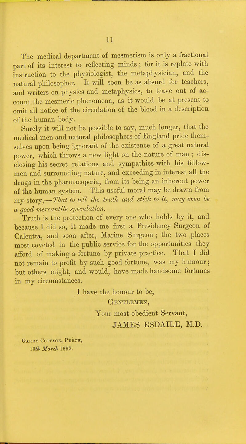 The medical department of mesmerism is only a fractional part of its interest to reflecting minds ; for it is replete with instruction to the physiologist, the metaphysician, and the natural philosopher. It will soon he as absurd for teachers, and writers on physics and metaphysics, to leave out of ac- count the mesmeric phenomena, as it would be at present to omit all notice of the circulation of the blood in a description of the human body. Surely it will not be possible to say, much longer, that the medical men and natm-al philosophers of England pride them- selves upon being ignorant of the existence of a great natural power, which throws a new light on the nature of man ; dis- closing his secret relations and sympathies with his fellow- men and smTOunding nature, and exceeding in interest all the drugs in the pharmacopoeia, from its being an inherent power of the human system. This useful moral may be drawn fr^om my story,—That to tell the truth and stick to it, may even he a good mercantile sjjeculation. Truth is the protection of every one who holds by it, and because I did so, it made me first a Presidency Surgeon of Calcutta, and soon after. Marine Surgeon; the two places most coveted in the public service for the opportunities they afford of making a fortune by private practice. That I did not remain to profit by such good fortune, was my humour; but others might, and would, have made handsome fortunes in my circumstances. I have the honom* to be, Gentlemen, Your most obedient Servant, JAMES ESDAILE, M.D. Garry Cottage, Perth, IQth March 1862.