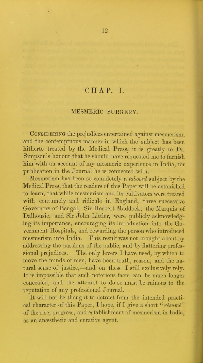 CHAP. I. MESMERIC SURGERY. CONSIDEEING the prejudices entertained against mesmerism, and the contemptuous manner in which the subject has been hitherto treated by the Medical Press, it is greatly to Dr. Simpson's honour that he should have requested me to furnish him with an account of my mesmeric experience in India, for publication in the Journal he is connected with. Mesmerism has been so completely a tahooed subject by the Medical Press, that the readers of this Paper will be astonished to learn, that while mesmerism and its cultivators were treated with contumely and ridicule in England, three successive Governors of Bengal, Sir Herbert Maddock, the ]\'Iarquis of Dalhousie, and Sir John Littler, were publicly acknowledg- ing its importance, encouraging its introduction into the Go- vernment Hospitals, and rewarding the person who introduced mesmerism into India. This result was not brought about by addressing the passions of the public, and by flattering profes- sional prejudices. The only levers I have used, by which to move the minds of men, have been truth, reason, and the na- tural sense of justice,—and on these I still exclusively rely. It is impossible that such notorious facts can be much longer concealed, and the attempt to do so must be ruinous to the reputation of any professional Journal. It will not be thought to detract from the intended practi- cal character of this Paper, I hope, if I give a short  resumS'' of the rise, progress, and establishment of mesmerism in India, as an ansesthetic and curative agent.