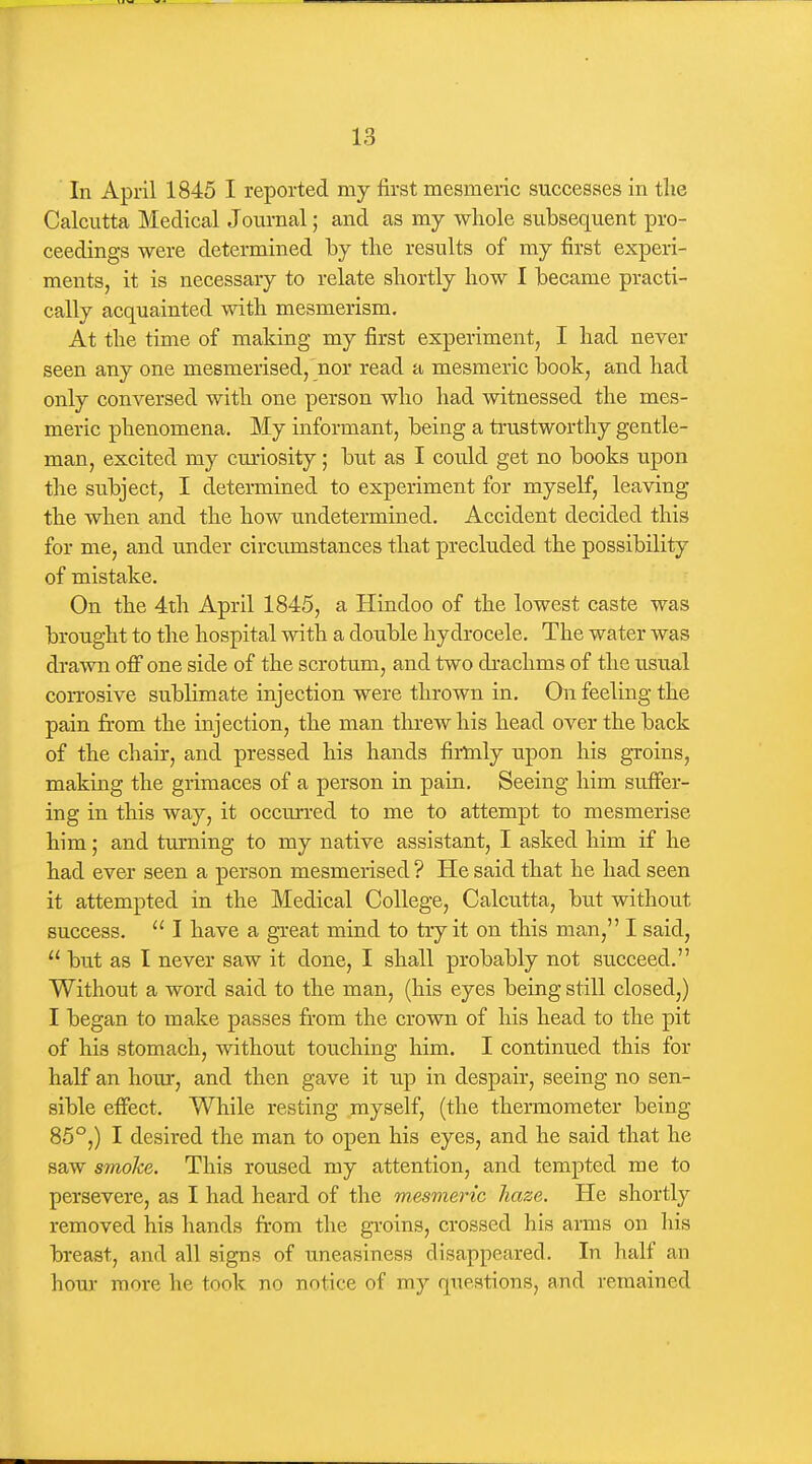 In April 1845 I reported my first mesmeric successes in tlie Calcutta Medical Journal; and as my whole subsequent pro- ceedings were determined by the results of my first experi- ments, it is necessary to relate shortly how I became practi- cally acquainted with mesmerism. At the time of making my first experiment, I had never seen any one mesmerised,'nor read a mesmeric book, and had only conversed with one person who had witnessed the mes- meric phenomena. My informant, being a trustworthy gentle- man, excited my curiosity; but as I could get no books upon the subject, I determined to experiment for myself, leaving the when and the how undetermined. Accident decided this for me, and under circimistances that precluded the possibility of mistake. On the 4th April 1845, a Hindoo of the lowest caste was brought to the hospital with a double hydrocele. The water was di-awn off one side of the scrotum, and two drachms of the usual corrosive sublimate injection were thrown in. On feeling the pain from the injection, the man threw his head over the back of the chair, and pressed his hands firlnly upon his groins, making the grimaces of a person in pain. Seeing him suffer- ing in this way, it occurred to me to attempt to mesmerise him; and turning to my native assistant, I asked him if he had ever seen a person mesmerised ? He said that he had seen it attempted in the Medical College, Calcutta, but without success.  I have a great mind to try it on this man, I said,  but as I never saw it done, I shall probably not succeed. Without a word said to the man, (his eyes being still closed,) I began to make passes from the crown of his head to the pit of his stomach, without touching him. I continued this for half an hour, and then gave it up in despair, seeing no sen- sible effect. While resting myself, (the thermometer being 85°,) I desired the man to open his eyes, and he said that he saw smolce. This roused my attention, and tempted me to persevere, as I had heard of the m.esmeric haze. He shortly removed his hands from the groins, crossed his arms on his breast, and all signs of uneasiness disappeared. In half an hour more he took no notice of my questions, and remained