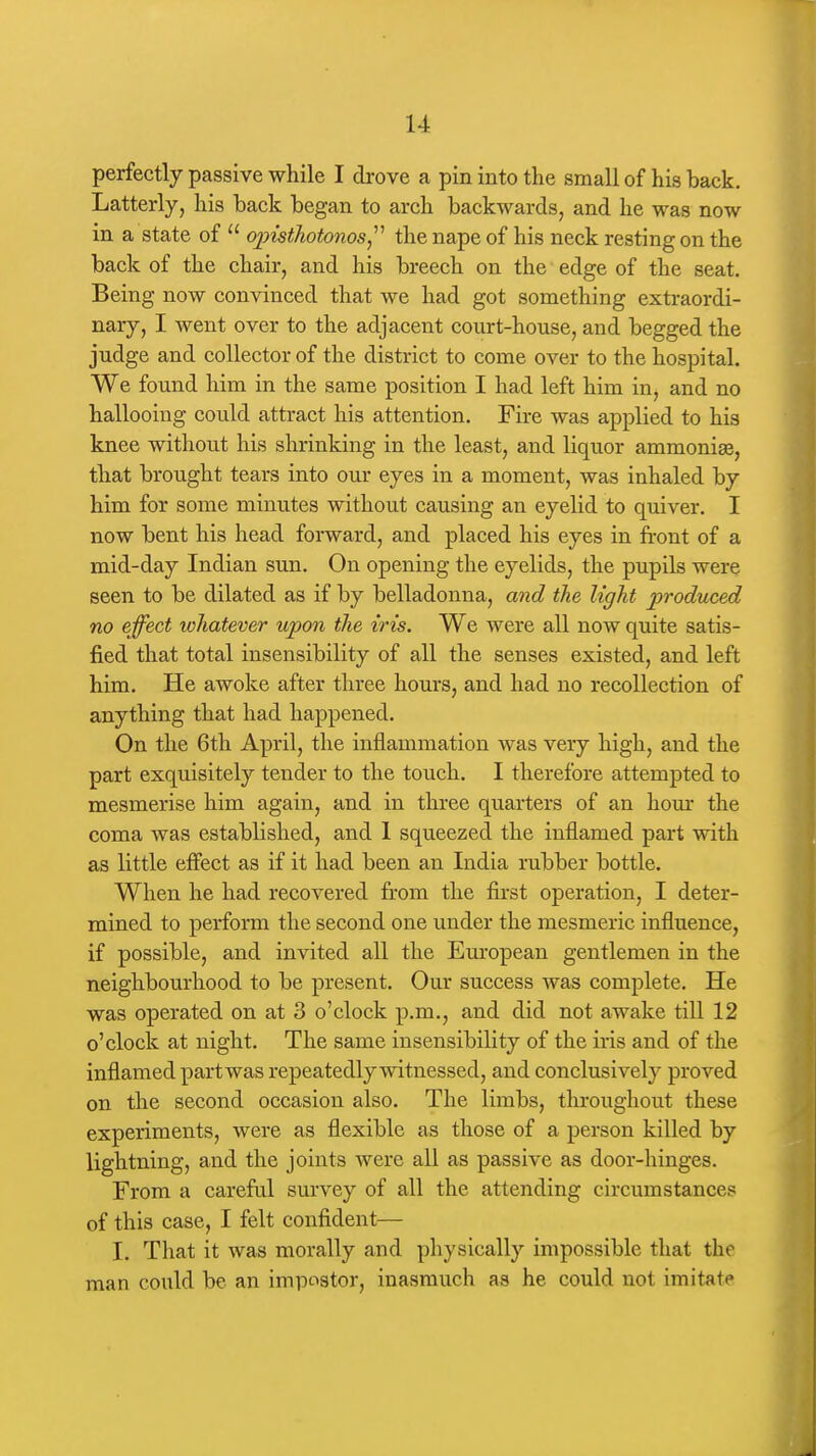 perfectly passive while I drove a pin into the small of his back. Latterly, his back began to arch backwards, and he was now in a state of  oinsthotonos^'' the nape of his neck resting on the back of the chair, and his breech on the edge of the seat. Being now convinced that we had got something extraordi- nary, I went over to the adjacent court-house, and begged the judge and collector of the district to come over to the hospital. We found him in the same position I had left him in, and no hallooing could attract his attention. Fire was applied to his knee without his shrinking in the least, and liquor ammonias, that brought tears into our eyes in a moment, was inhaled by him for some minutes without causing an eyelid to quiver. I now bent his head forward, and placed his eyes in front of a mid-day Indian sun. On opening the eyelids, the pupils were seen to be dilated as if by belladonna, and the light produced no effect whatever upon the iris. We were all now quite satis- fied that total insensibility of all the senses existed, and left him. He awoke after three hours, and had no recollection of anything that had happened. On the 6th April, the inflammation was very high, and the part exquisitely tender to the touch. I therefore attempted to mesmerise him again, and in three quarters of an hom* the coma was established, and 1 squeezed the inflamed part with as little effect as if it had been an India rubber bottle. When he had recovered fi-om the first operation, I deter- mined to perform the second one under the mesmeric influence, if possible, and invited all the Emropean gentlemen in the neighbourhood to be present. Our success was complete. He was operated on at 3 o'clock p.m., and did not awake till 12 o'clock at night. The same insensibility of the iris and of the inflamed part was repeatedly witnessed, and conclusively proved on the second occasion also. The limbs, throughout these experiments, were as flexible as those of a person killed by lightning, and the joints were all as passive as door-hinges. From a careful survey of all the attending circumstances of this case, I felt confident— I. That it was morally and physically impossible that the man could be an impostor, inasmuch as he could not imitate
