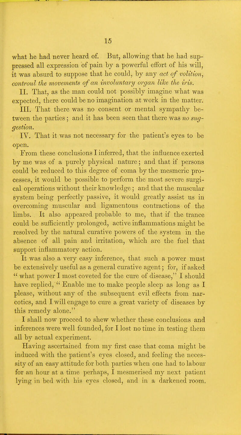 what he had never heard of. But, allowing that he had sup- pressed all expression of pain by a powerful effort of his will, it was absurd to suppose that he could, by any act of volition^ controul the movements of an involuntary organ like the iris. II. That, as the man covild not possibly imagine what was expected, there could be no imagination at work in the matter. III. That there was no consent or mental sympathy be- tween the parties ; and it has been seen that there was no sug- gestion. IV. That it was not necessary for the patient's eyes to be open. From these conclusions I inferred, that the influence exerted by me was of a purely physical natui'e; and that if persons cou.ld be reduced to this degree of coma by the mesmeric pro- cesses, it would be possible to perform the most severe sui-gi- cal operations without their knowledge; and that the muscular system being perfectly passive, it would greatly assist us in overcoming muscular and ligamentous contractions of the limbs. It also appeared probable to me, that if the trance could be sufficiently prolonged, active inflammations might be resolved by the natm-al curative powers of the system in the absence of all pain and irritation, which are the fuel that support inflammatory action. It was also a very easy inference, that such a power must be extensively useful as a general curative agent; for, if asked  what power I most coveted for the cm-e of disease, I should have replied,  Enable me to make people sleep as long as I please, without any of the subsequent evil effects from nar- cotics, and I will engage to crue a great variety of diseases by this remedy alone. I shall now proceed to shew whether these conclusions and inferences were well founded, for I lost no time in testing them all by actual experiment. Having ascertained fi-om my first case that coma might be induced with the patient's eyes closed, and feeling the neces- sity of an easy attitude for both parties when one had to labour for an hour at a time perhaps, I mesmerised my next patient lying in bed with his eyes closed, and in a darkened room.