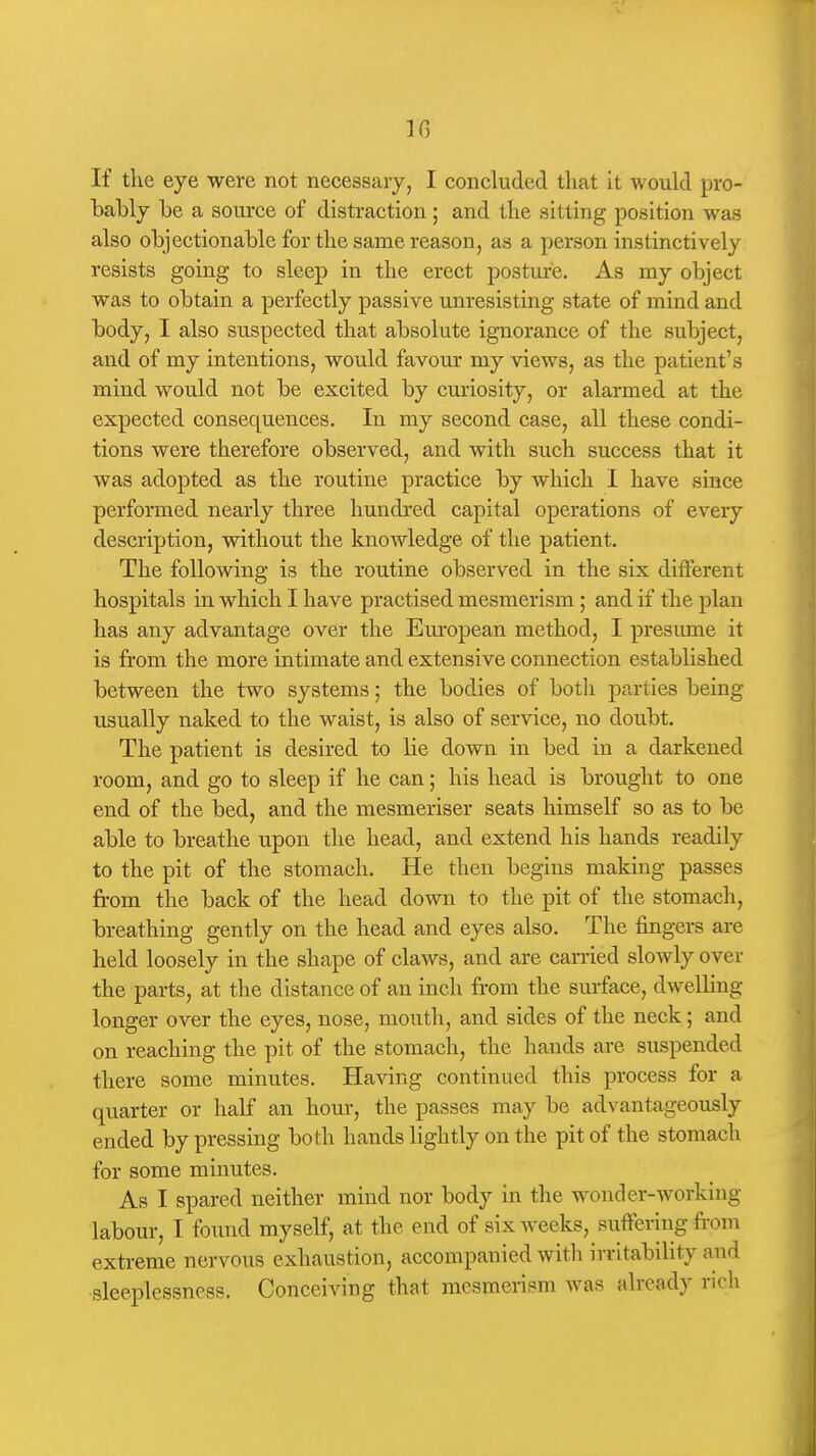IG If the eye were not necessary, I concluded that it would pro- hably he a source of distraction; and the sitting position was also ohjectionable for the same reason, as a person instinctively resists going to sleep in the erect posture. As my object was to obtain a perfectly passive unresisting state of mind and body, I also suspected that absolute ignorance of the subject, and of my intentions, would favour my views, as the patient's mind would not be excited by curiosity, or alarmed at the expected consequences. In my second case, all these condi- tions were therefore observed, and with such success that it was adopted as the routine practice by which I have since performed nearly three hundred capital operations of every description, without the knowledge of the patient. The following is the routine observed in the six different hospitals in which I have practised mesmerism; and if the plan has any advantage over the Em-opean method, I presiune it is from the more intimate and extensive connection established between the two systems; the bodies of both parties being usually naked to the waist, is also of service, no doubt. The patient is desired to lie down in bed in a darkened room, and go to sleep if he can; his head is brought to one end of the bed, and the mesmeriser seats himself so as to be able to breathe upon the head, and extend his hands readily to the pit of the stomach. He then begins making passes from the back of the head down to the pit of the stomach, breathing gently on the head and eyes also. The fingers are held loosely in the shape of claws, and are carried slowly over the parts, at the distance of an inch from the sm-face, dwelling longer over the eyes, nose, mouth, and sides of the neck; and on reaching the pit of the stomach, the hands are suspended there some minutes. Having continued this process for a quarter or half an hour, the passes may be advantageously ended by pressing both hands lightly on the pit of the stomach for some minutes. As I spared neither mind nor body in the wonder-working labour, I found myself, at the end of six weeks, suffering from extreme nervous exhaustion, accompanied with irritability and ■sleeplessness. Conceiving that mesmerism was already rich