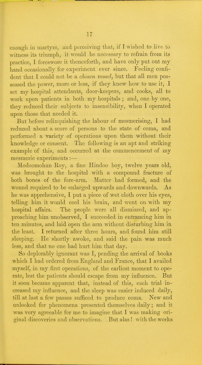 enough iu martyrs, tind perceiving that, if I wished to live to Avitness its triumph, it would he necessary to refrain from its practice, I foreswore it thenceforth, and have only put out my hand occasionally for experiment ever sin.ce. Feeling confi- dent that I could not be a chosen vessel, hut that all men pos- sessed the power, more or less, if they knew how to use it, I set my hospital attendants, door-keepers, and cooks, all to work upon patients in both my hospitals ; and, one by one, they reduced their subjects to insensibility, when I operated upon those that needed it. But before rehnquishing the labour of mesmerising, I had reduced about a score of persons to the state of coma, and performed a variety of operations upon them without their knowledge or consent. The following is an apt and striking example of this, and occm'red at the commencement of my mesmeric experiments:— Modoomohun Roy, a fine Hindoo boy, twelve years old, was brought to the hospital with a compound fracture of both bones of the fore-arm. Matter had formed, and the wound required to be enlarged upwards and downwards. As he was apprehensive, I put a piece of wet cloth over his eyes, telling him it would cool his brain, and went on with my hospital afiairs. The people were all dismissed, and ap- proaching him unobserved, I succeeded in entrancing him in ten minutes, and laid open the arm without disturbing him in the least. I returned after three hours, and found him still sleeping. He shortly awoke, and said the pain was much less, and that no one had hm-t him that day. So deplorably ignorant was I, pending the arrival of books which I had ordered from England and France, that I availed myself, in my first operations, of the earliest moment to ope- rate, lest the patients should escape from my influence. But it soon became apparent that, instead of this, each trial in- creased my influence, and the sleep was easier induced daily, till at last a few passes sufficed to produce coma. New and unlocked for phenomena presented themselves daily; and it was very agreeable for me to imagine that I was making ori- ginal discoveries and observations. But alas ! with the works