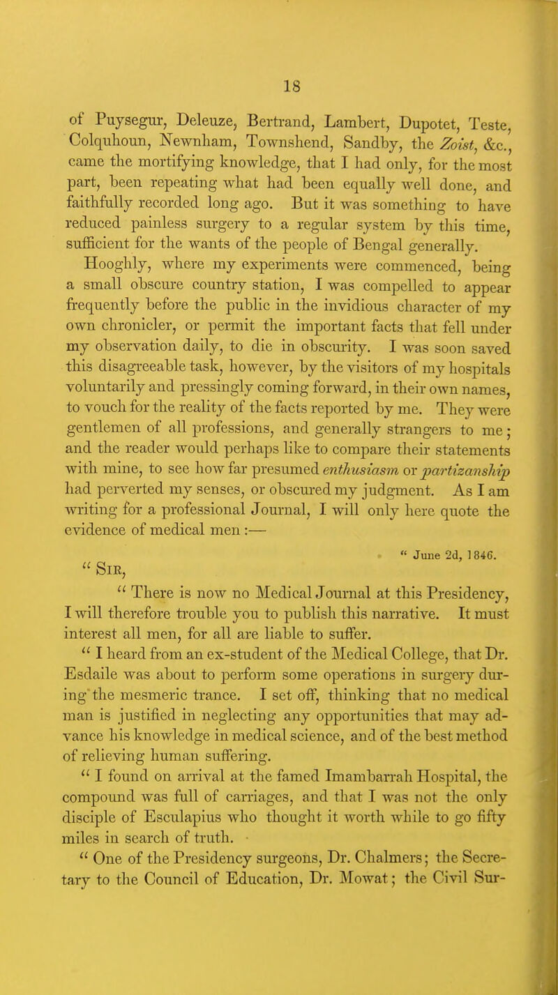 of Puysegur, Deleuze, Bertrand, Lambert, Dupotet, Teste, Colquhoun, Newnliam, Townshend, Sandby, the Zoist, &c., came the mortifying knowledge, that I had only, for the most part, been repeating what had been equally well done, and faithfully recorded long ago. But it was something to have reduced painless surgery to a regular system by this time, sufficient for the wants of the people of Bengal generally. Hooghly, where my experiments were commenced, being a small obscure country station, I was compelled to appear frequently before the public in the invidious character of my own chronicler, or permit the important facts that fell under my observation daily, to die in obscurity. I was soon saved this disagreeable task, however, by the visitors of my hospitals voluntarily and pressingly coming forward, in their own names, to vouch for the reality of the facts reported by me. They were gentlemen of all professions, and generally strangers to me; and the reader would perhaps like to compare their statements with mine, to see \\ow id^x ^rQs,\\.m&dL enthusiasm ox partizansMp had perverted my senses, or obscured my judgment. As I am writing for a professional Journal, I will only here quote the evidence of medical men:— .  June 2d, 1846.  Sir,  There is now no Medical Journal at this Presidency, I will therefore ti'ouble you to publish this narrative. It must interest all men, for all are liable to suffer.  I heard from an ex-student of the Medical College, that Dr. Esdaile was about to perform some operations in sm-geiy dur- ing the mesmeric trance, I set off, thinking that no medical man is justified in neglecting any opportunities that may ad- vance his knowledge in medical science, and of the best method of relieving human suffering,  I found on arrival at the famed Imamban-ah Hospital, the compound was full of carriages, and that I was not the only disciple of Esculapius who thought it worth while to go fifty miles in search of truth. ■  One of the Presidency surgeons. Dr. Chalmers; the Secre- tary to the Council of Education, Dr. Mowat; the Civil Sur-