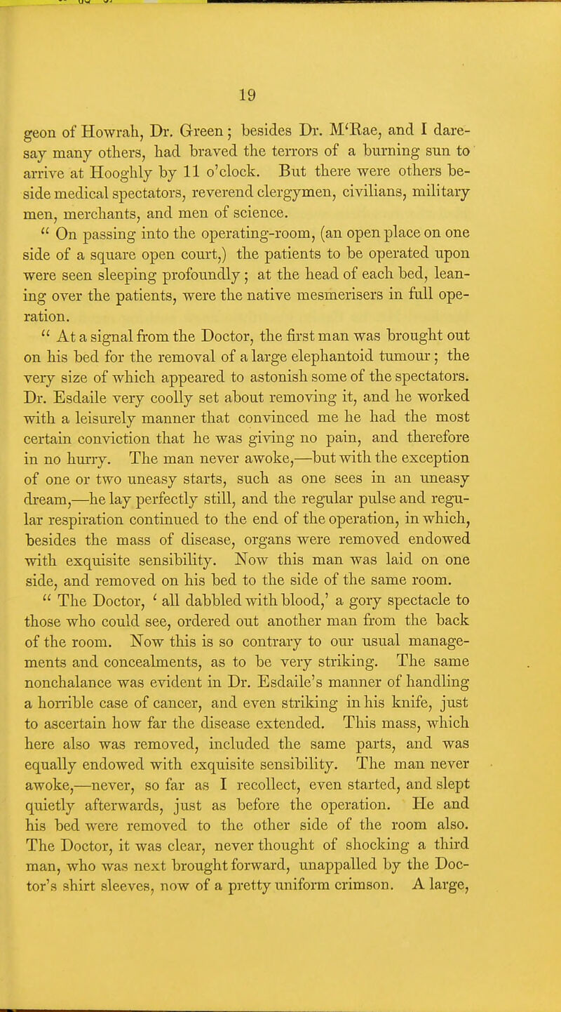 geon of Howrah, Dr. Green; besides Dr. M'Rae, and I dare- say many others, had braved the terrors of a burning sun to' arrive at Hooghly by 11 o'clock. But there were others be- side medical spectators, reverend clergymen, civilians, military- men, merchants, and men of science.  On passing into the operating-room, (an open place on one side of a square open court,) the patients to be operated upon were seen sleeping profoundly; at the head of each bed, lean- ing over the patients, were the native mesmerisers in full ope- ration.  At a signal from the Doctor, the first man was brought out on his bed for the removal of a large elephantoid tumom*; the very size of which appeared to astonish some of the spectators. Dr. Esdaile very coolly set about removing it, and he worked with a leisurely manner that convinced me he had the most certain conviction that he was giving no pain, and therefore in no hurry. The man never awoke,—but with the exception of one or two uneasy starts, such as one sees in an uneasy dream,—he lay perfectly still, and the regular pulse and regu- lar respiration continued to the end of the operation, in which, besides the mass of disease, organs were removed endowed with exquisite sensibility. Now this man was laid on one side, and removed on his bed to the side of the same room.  The Doctor, ' all dabbled with blood,' a gory spectacle to those who could see, ordered out another man from the back of the room. Now this is so contrary to om' usual manage- ments and concealments, as to be very striking. The same nonchalance was evident in Dr. Esdaile's manner of handling a horrible case of cancer, and even striking in his knife, just to ascertain how far the disease extended. This mass, which here also was removed, included the same parts, and was equally endowed with exquisite sensibility. The man never awoke,—never, so far as I recollect, even started, and slept quietly afterwards, just as before the operation. He and his bed were removed to the other side of the room also. The Doctor, it was clear, never thought of shocking a third man, who was next brought forward, unappalled by the Doc- tor's shirt sleeves, now of a pretty uniform crimson. A large,