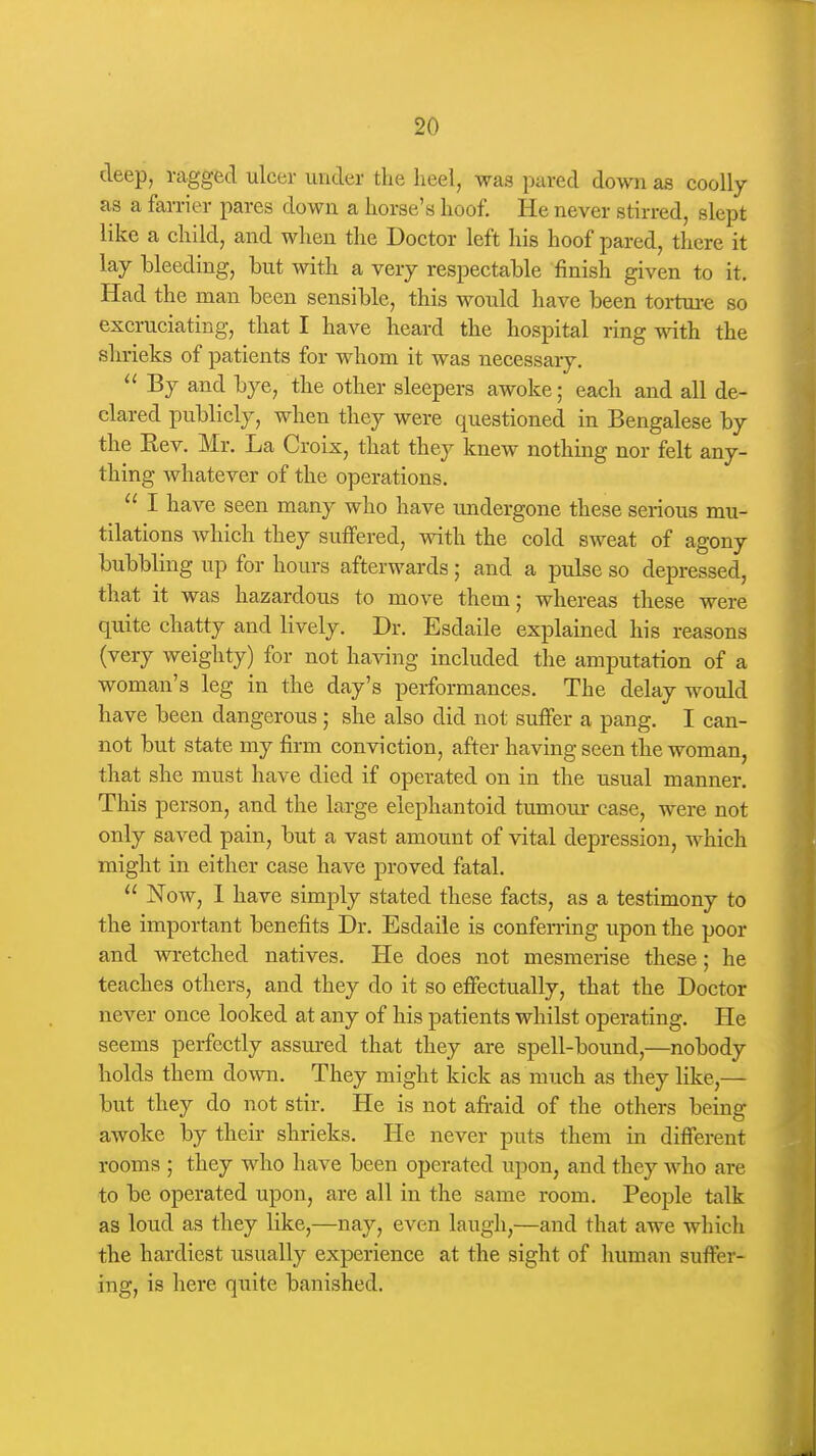 deep, ragged ulcer under the heel, was pared down as coolly as a farrier pares down a horse's hoof. He never stirred, slept like a child, and when the Doctor left his hoof pared, there it lay bleeding, but with a very respectable finish given to it. Had the man been sensible, this would have been torture so excruciating, that I have heard the hospital ring with the shrieks of patients for whom it was necessary.  By and bye, the other sleepers awoke; each and all de- clared publicly, when they were questioned in Bengalese by the Rev. Mr. La Croix, that they knew nothing nor felt any- thing whatever of the operations.  I have seen many who have midergone these serious mu- tilations which they suffered, with the cold sweat of agony bubbling up for hours afterwards ; and a pulse so depressed, that it was hazardous to move them; whereas these were quite chatty and lively. Dr. Esdaile explained his reasons (very weighty) for not having included the amputation of a woman's leg in the day's performances. The delay would have been dangerous ; she also did not suffer a pang. I can- not but state my firm conviction, after having seen the woman, that she must have died if operated on in the usual manner. This person, and the large elephantoid tumour case, were not only saved pain, but a vast amount of vital depression, which might in either case have proved fatal.  Now, 1 have simply stated these facts, as a testimony to the important benefits Dr. Esdaile is conferring upon the poor and wretched natives. He does not mesmerise these; he teaches others, and they do it so effectually, that the Doctor never once looked at any of his patients whilst operating. He seems perfectly assured that they are spell-bound,—nobody holds them down. They might kick as much as they like,— but they do not stir. He is not afraid of the others being awoke by their shrieks. He never puts them in different rooms ; they who have been operated upon, and they who are to be operated upon, are all in the same room. People talk as loud as they like,—nay, even laugh,—and that awe which the hardiest usually experience at the sight of human suffer- ing, is here quite banished.