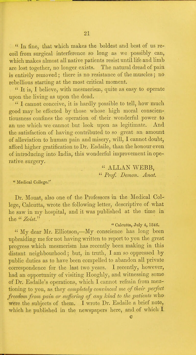  In fine, tliat which makes the boldest and best of us re- coil from surgical interference so long as we possibly can, which makes almost all native patients resist until life and limb are lost together, no longer exists. The natural dread of pain is enthely removed; there is no resistance of the muscles; no rebellious starting at the most critical moment.  It is, I believe, with mesmerism, quite as easy to operate upon the living as upon the dead.  I cannot conceive, it is hardly possible to tell, how much good may be effected by those whose high moral conscien- tiousness confines the operation of their wonderful power to an use wliich we cannot but look upon as legitimate. And the satisfaction of having contributed to so great an amount of alleviation to human pain and misery, will, I cannot doubt, afford higher gratification to Dr. Esdaile, than the honour even of introducing into India, this wonderful improvement in ope- rative siTrgery.  ALLAN WEBB,  Frof. Demon. Anat.  Medical College. Dr. Mouat, also one of the Professors in the Medical Col- lege, Calcu.tta, wrote the following letter, descriptive of what he saw in my hospital, and it was published at the time in theZozsi. « Calcutta, July 4, 1846.  My dear Mr. EUiotson,—My conscience has long been upbraiding me for not having written to report to you the great progress which mesmerism has recently been making in this distant neighbourhood; but, in truth, I am so oppressed by public duties as to have been compelled to abandon all private correspondence for the last two years. I recently, however, had an opportunity of visiting Hooghly, and witnessing some of Dr. Esdaile's operations, which I cannot refrain from men- tioning to you, as they completely convinced me of their perfect freedom from pain or suffering of any hind to the patients who were the subjects of them. I wrote Dr. Esdaile a brief note, which he published in the newspapers here, and of which I a