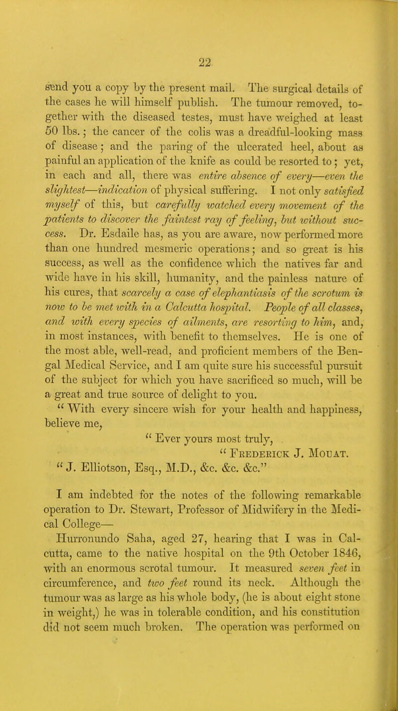 SBnd you a copy by tlie present mail. Tlie surgical details of the cases he will himself publish. The tumour removed, to- gether with the diseased testes, must have weighed at least 50 lbs.; the cancer of the colis was a dreadfal-looking mass of disease; and the paring of the ulcerated heel, about as painful an application of the knife as coiild be resorted to; yet, in each and all, there was entire absence of every—even the slightest—indication of physical suffering. I not only satisfied myself of this, but carefully watched every movement of the patients to discover the faintest ray of feeling ^ hut without suc- cess. Dr. Esdaile has, as you are aware, now performed more than one hundi-ed mesmeric operations; and so great is his success, as well as the confidence which the natives far and wide have in liis skill, humanity, and the painless nature of his cures, that scarcely a case of elephantiasis of the scrotum is now to be met toith in a Calcutta hospita l. People of all classes, and with every species of ailments, are resorting to Mm, and, in most instances, with benefit to themselves. He is one of the most able, well-read, and proficient members of the Ben- gal Medical Service, and I am quite sure his successful pm'suit of the subject for which you have sacrificed so much, will be a great and true source of delight to you.  With every sincere wish for your health and happiness, believe me,  Ever yours most truly,  FeEDEEICK J. MOEAT.  J. EUiotson, Esq., M.D., &c. &c. &c. I am indebted for the notes of the following remarkable operation to Dr. Stewart, Professor of Midwifery in the Medi- cal College— Hurronundo Saha, aged 27, hearing that I was in Cal- cutta, came to the native hospital on the 9th October 1846, with an enormous scrotal tumour. It measured seven feet in circumference, and two feet round its neck. Although the tumour was as large as his whole body, (he is about eight stone in weight,) he was in tolerable condition, and his constitution did not seem much broken. The operation was performed on