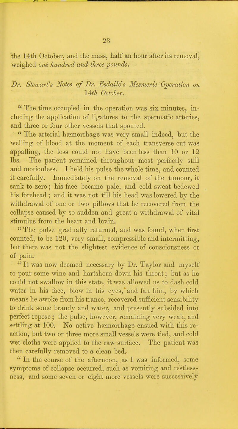 the 14th October, and the mass, half an hour after its removal, weighed one hundred and three pounds. Dr. Stewards Notes of Dr. Esdaile^s Mesmeric Operation on lAth October.  The time occupied in the operation was six minutes, in- cluding the application of ligatm-es to the spermatic arteries, and three or four other vessels that spouted.  The arterial hjemorrhage was very small indeed, but the welling of blood at the moment of each transverse cut was appalling, the loss could not have been less than 10 or 12 lbs. The patient remained throughout most perfectly still and motionless. I held his pulse the whole time, and counted it carefully. Immediately on the removal of the tumom*, it sank to zero; his face became pale, and cold sweat bedewed his forehead; and it was not till his head was lowered by the withdrawal of one or two pillows that he recovered from the collapse caused by so sudden and great a withdrawal of vital stimulus from the heart and brain.  The pulse gTadually retm'ued, and was found, when fii'st counted, to be 120, very small, compressible and intermitting, but there was not the slightest evidence of consciousness or of pain.  It was now deemed necessary by Dr. Taylor and myself to pour some wine and hartshorn down his throat; but as he could not swallow in this state, it was allowed us to dash cold water in his face, blow in his eyes, * and fan him, by which means he awoke from his trance, recovered sufficient sensibility to drink some brandy and water, and presently subsided into perfect repose; the pulse, however, remaining very weak, and settling at 100. No active liEemorrhage ensued with this re- action, but two or three more small vessels were tied, and cold wet cloths were applied to the raw surface. The patient was then carefully removed to a clean bed^  In the course of the afternoon, .as I was informed, some symptoms of collapse occurred, such as vomiting and restless- ness, and some seven or eight more vessels were successively