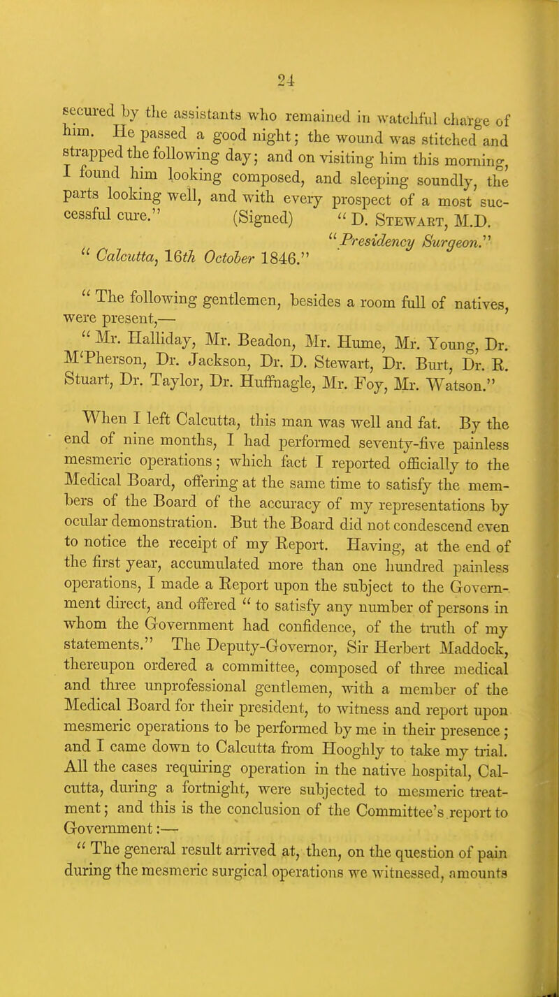 secured by the assistants who remained in watchful charge of him. He passed a good night; the wound was stitched and strapped the following day; and on visiting him this morning, I found him looking composed, and sleeping soundly, the parts looking well, and with every prospect of a most suc- cessful cure. (Signed) '< D. Stewart, M.D.  Presidency/ Surgeon.''  Calcutta, 16th October 1846.  The following gentlemen, besides a room Ml of natives, were present,—  Mr. Halliday, Mr. Beadon, Mr. Hume, Mr. Young, Dr. MTherson, Dr. Jackson, Dr. D. Stewart, Dr. Biu-t, Dr. K. Stuart, Dr. Taylor, Dr. Huffnagle, Mr. Foy, Mr. Watson. When I left Calcutta, this man was well and fat. By the end of nine months, I had performed seventy-five painless mesmeric operations; which fact I reported officially to the Medical Board, offering at the same time to satisfy the mem- bers of the Board of the accuracy of my representations by ocular demonstration. But the Board did not condescend even to notice the receipt of my Eeport. Having, at the end of the first year, accumulated more than one hundred painless operations, I made a Eeport upon the subject to the Govern- ment direct, and offered  to satisfy any number of persons in whom the Government had confidence, of the truth of my statements. The Deputy-Governor, Sir Herbert Maddock, thereupon ordered a committee, composed of three medical and three unprofessional gentlemen, with a member of the Medical Board for their president, to witness and report upon mesmeric operations to be performed by me in their presence; and I came down to Calcutta from Hooghly to take my ti-ial. All the cases requu-ing operation in the native hospital, Cal- cutta, dui-ing a fortnight, were subjected to mesmeric treat- ment; and this is the conclusion of the Committee's report to Government:—  The general result arrived at, then, on the question of pain during the mesmeric surgical operations we witnessed, amounts