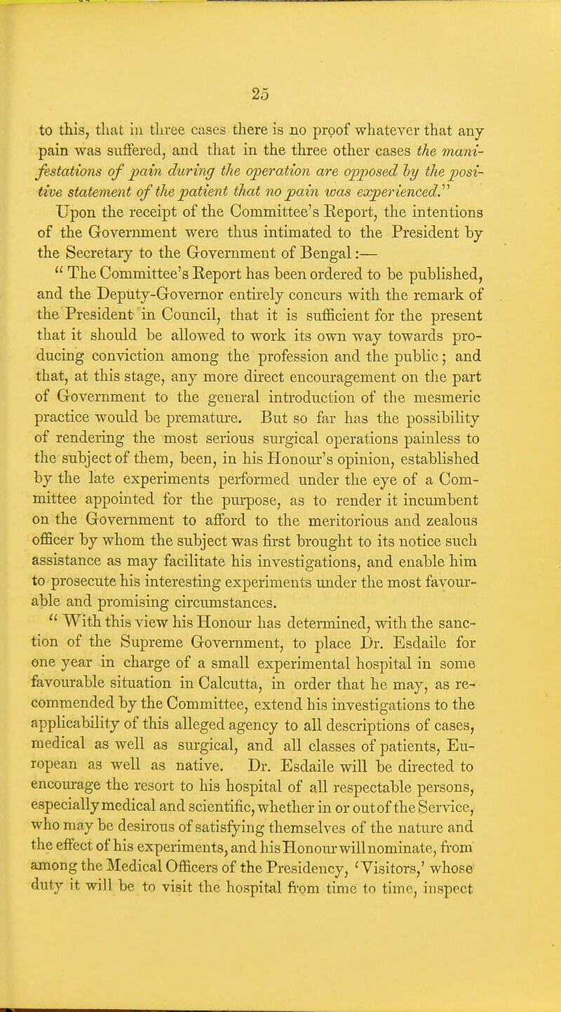 to this, tliat ill tliree cases there is no proof whatever that any pain was suffered, and that in the three other cases the mani- festations of jjain during the operation are opposed hy the posi- tive statement of the patient that no pain was experienced^ Upon the receipt of the Committee's Eeport, the intentions of the Government were thus intimated to the President by the Secretary to the Government of Bengal:—  The Committee's Keport has been ordered to be published, and the Deputy-Governor entirely concurs with the remark of the President in Council, that it is sufficient for the present that it should be allowed to work its own way towards pro- ducing conviction among the profession and the public; and that, at this stage, any more direct encouragement on the part of Government to the general introduction of the mesmeric practice would be premature. But so far has the possibility of rendering the most serious surgical operations painless to the subject of them, been, in his Honour's opinion, established by the late experiments performed under the eye of a Com- mittee appointed for the purpose, as to render it incmnbent on the Government to afford to the meritorious and zealous officer by whom the subject was first brought to its notice such assistance as may facilitate his investigations, and enable him to prosecute his interesting experiments under the most favour- able and promising circumstances.  With this view his Honour has determined, with the sanc- tion of the Supreme Government, to place Dr. Esdaile for one year in charge of a small experimental hospital in some favourable situation in Calcutta, in order that he may, as re- commended by the Committee, extend his investigations to the applicability of this alleged agency to all descriptions of cases, medical as well as surgical, and all classes of patients, Eu- ropean as well as native. Dr. Esdaile will be directed to encom-age the resort to his hospital of all respectable persons, especially medical and scientific, whether in or out of the Service, who may be desirous of satisfying themselves of the nature and the effect of his experiments, and his Honour will nominate, from among the Medical Officers of the Presidency, 'Visitors,' whose duty it will be to visit the hospital fi'om time to time, inspect