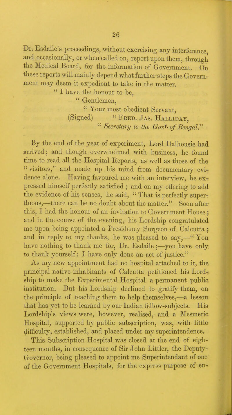 -Dr. Esdaile's proceedingSj without exercising any interference, and occasionally, or when called on, report upon them, through the Medical Board, for the information of Government. On these reports will mainly depend what further steps the Govern- ment may deem it expedient to take in the matter.  I have the honour to he,  Gentlemen,  Your most obedient Servant, (Signed)  Feed. Jas. Halliday,  Secretary to the Gov't-of BengaV By the end of the year of experiment, Lord Dalhousie had arrived; and though overwhelmed with business, he found time to read all the Hospital Eeports, as well as those of the ''visitors, and made up his mind from documentary evi- dence alone. Having favoured me with an interview, he ex^ pressed himself perfectly satisfied ,• and on my offering to add the evidence of his senses, he said,  That is perfectly super- fluous,—there can be no doubt about the matter. Soon after this, I had the honour of an invitation to Government House; and in the course of the evening, his Lordship congratulated me upon being appointed a Presidency Sm-geon of Calcutta ; and in reply to my thanks, he was pleased to say,— You have nothing to thank me for, Dr. Esdaile ;—you have only to thank yourself: I have only done an act of justice. As my new appointment had no hospital attached to it, the principal native inhabitants of Calcutta petitioned his Lord- ship to make the Experimental Hospital a permanent public institution. But his Lordship declined to gxatify them, on the principle of teaching them to help themselves,—a lesson that has yet to be learned by our Indian fellow-subjects. His Lordship's views were, however, realised, and a Mesmeric Hospital, supported by public subscription, was, with little difliculty, established, and placed under my superintendence. This Subscription Hospital was closed at the end of eigh- teen months, in consequence of Sir John Littler, the Deputy- Governor, being pleased to appoint me Superintendant of one of the Government Hospitals, for the express purpose of en-